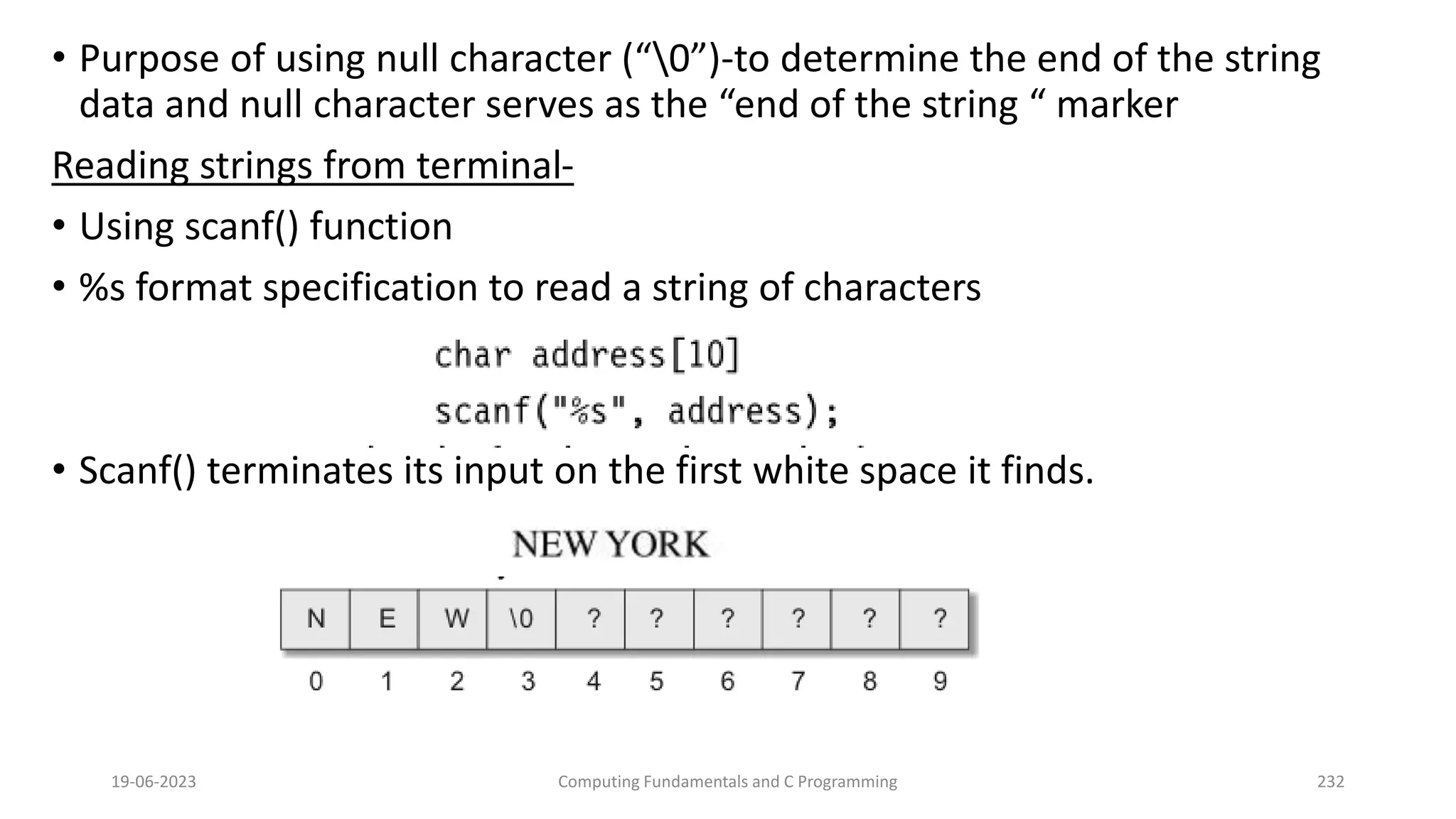 &bull; Purpose of using null character (&ldquo;0&rdquo;)-to determine the end of the string
data and null character serves as the &ldquo;end of the string &ldquo; marker
Reading strings from terminal-
&bull; Using scanf() function
&bull; %s format specification to read a string of characters
&bull; Scanf() terminates its input on the first white space it finds.
19-06-2023 Computing Fundamentals and C Programming 232
 