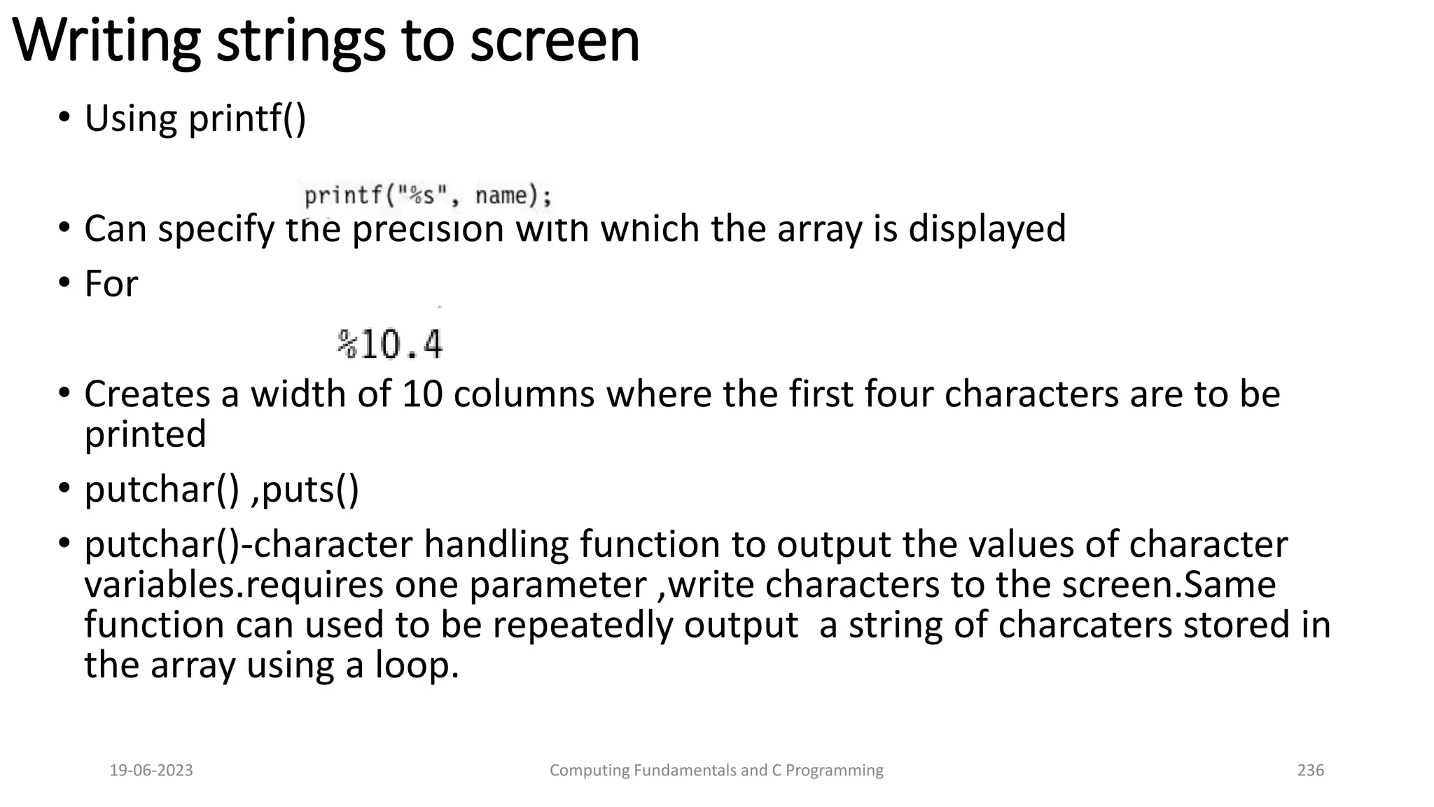 Writing strings to screen
&bull; Using printf()
&bull; Can specify the precision with which the array is displayed
&bull; For
&bull; Creates a width of 10 columns where the first four characters are to be
printed
&bull; putchar() ,puts()
&bull; putchar()-character handling function to output the values of character
variables.requires one parameter ,write characters to the screen.Same
function can used to be repeatedly output a string of charcaters stored in
the array using a loop.
19-06-2023 Computing Fundamentals and C Programming 236
 