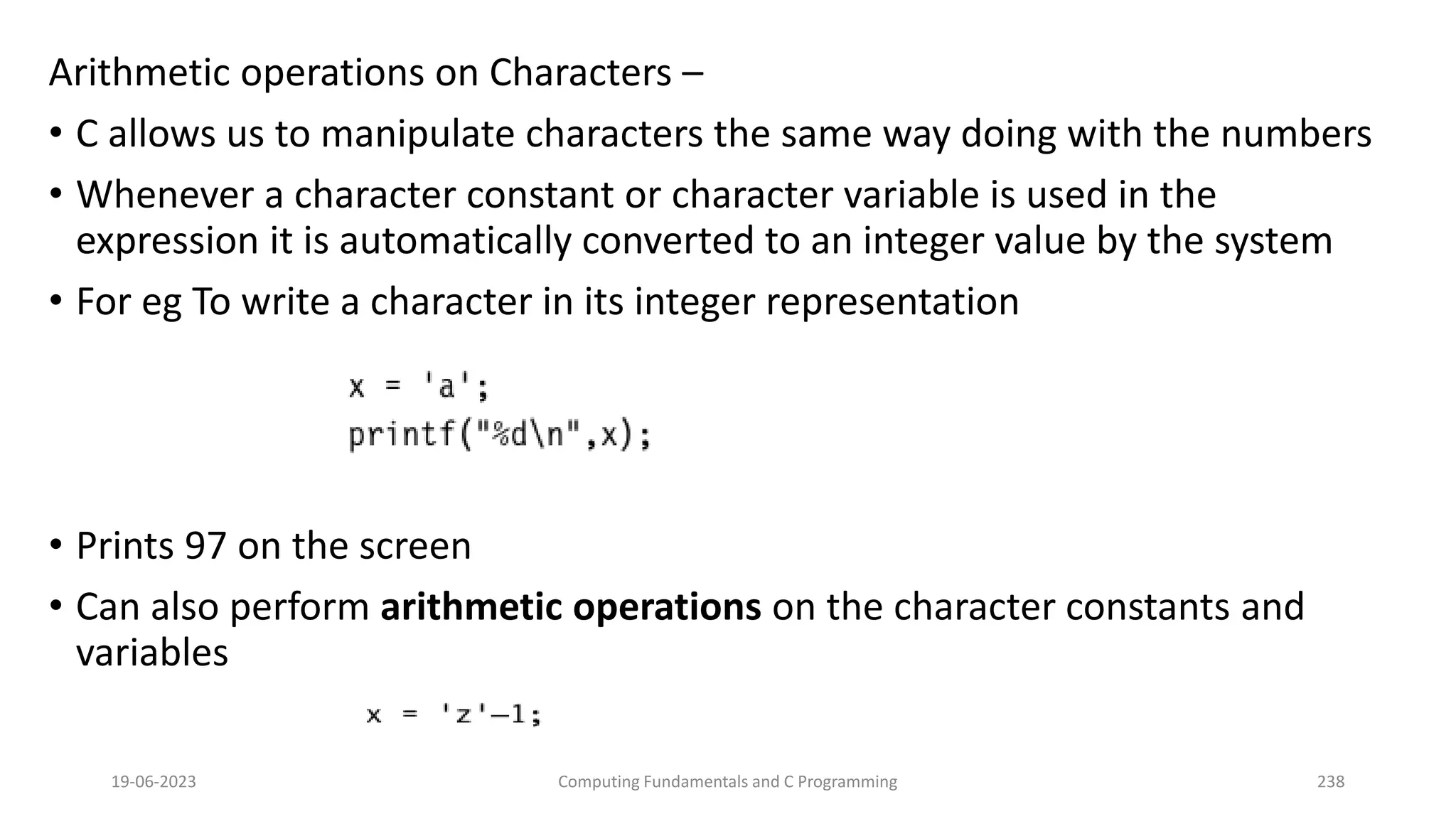Arithmetic operations on Characters &ndash;
&bull; C allows us to manipulate characters the same way doing with the numbers
&bull; Whenever a character constant or character variable is used in the
expression it is automatically converted to an integer value by the system
&bull; For eg To write a character in its integer representation
&bull; Prints 97 on the screen
&bull; Can also perform arithmetic operations on the character constants and
variables
19-06-2023 Computing Fundamentals and C Programming 238
 