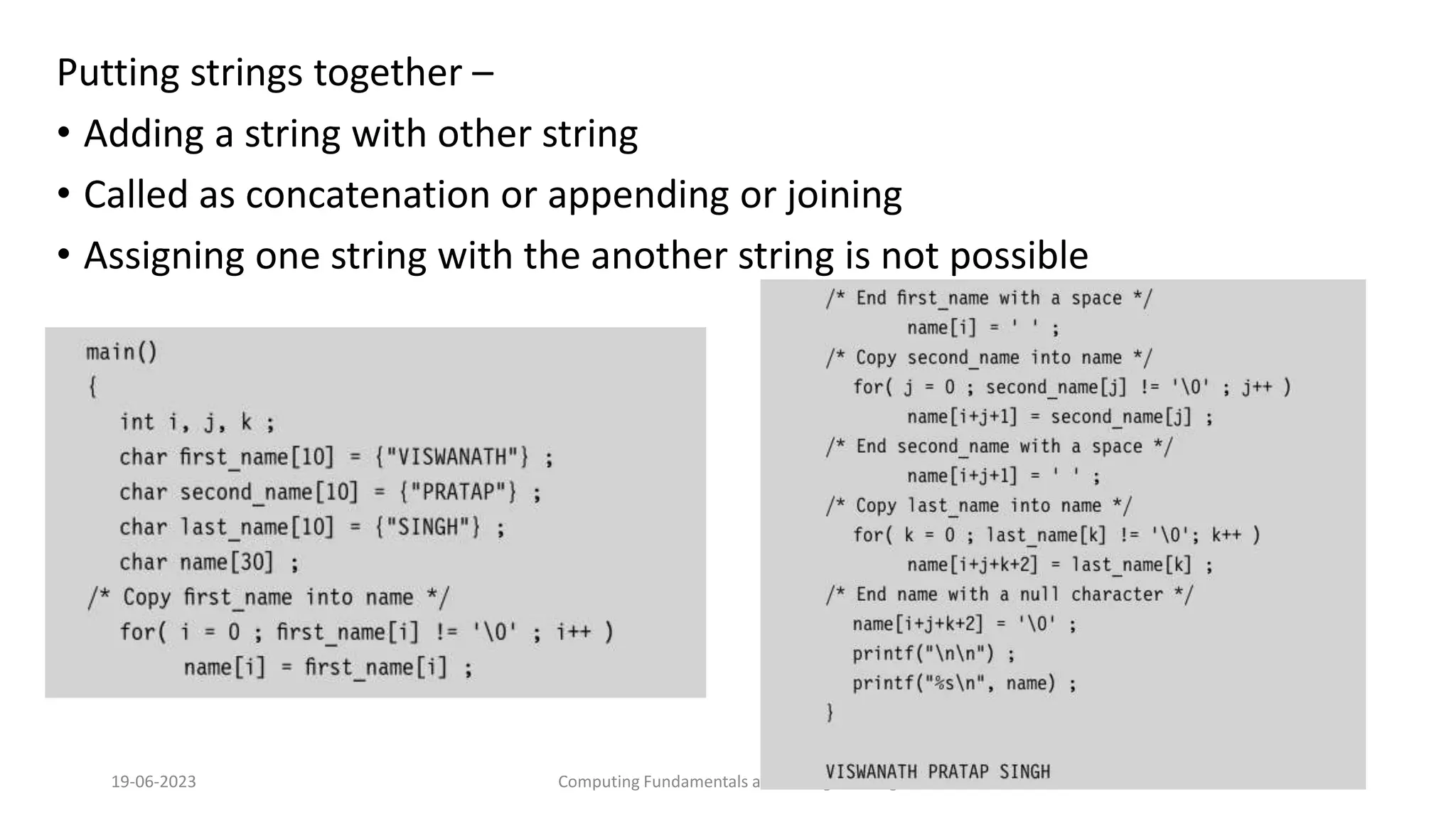 Putting strings together &ndash;
&bull; Adding a string with other string
&bull; Called as concatenation or appending or joining
&bull; Assigning one string with the another string is not possible
19-06-2023 Computing Fundamentals and C Programming 243
 