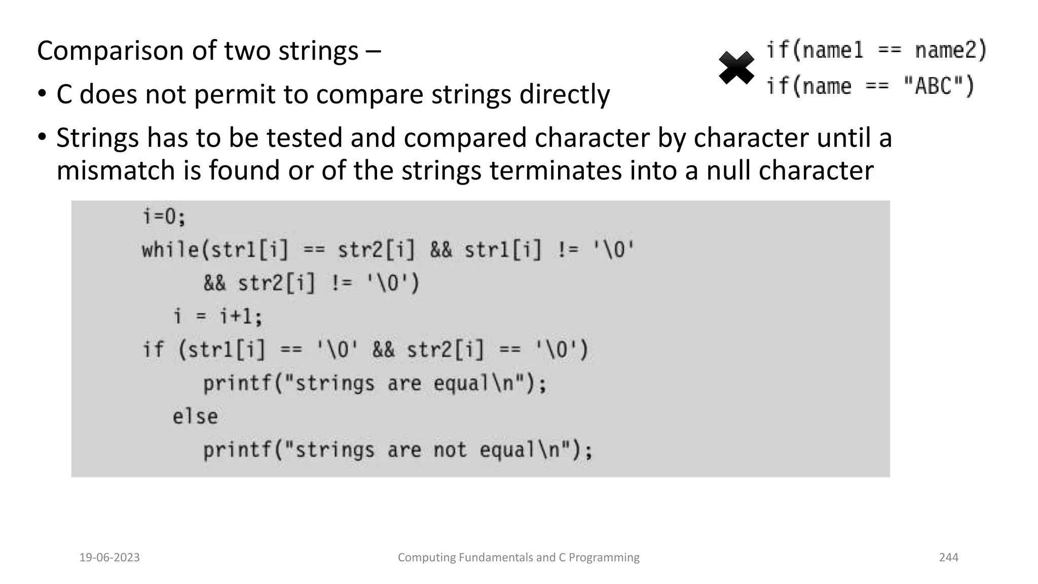 Comparison of two strings &ndash;
&bull; C does not permit to compare strings directly
&bull; Strings has to be tested and compared character by character until a
mismatch is found or of the strings terminates into a null character
19-06-2023 Computing Fundamentals and C Programming 244
 