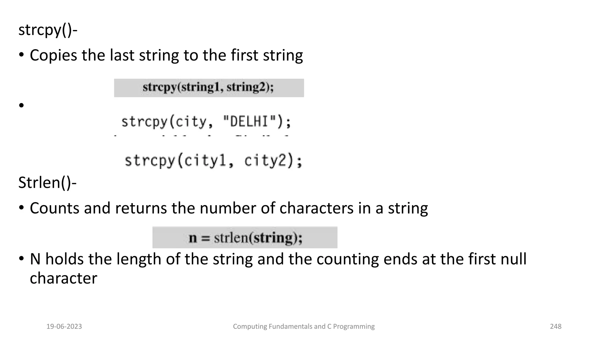 strcpy()-
&bull; Copies the last string to the first string
&bull;
Strlen()-
&bull; Counts and returns the number of characters in a string
&bull; N holds the length of the string and the counting ends at the first null
character
19-06-2023 Computing Fundamentals and C Programming 248
 