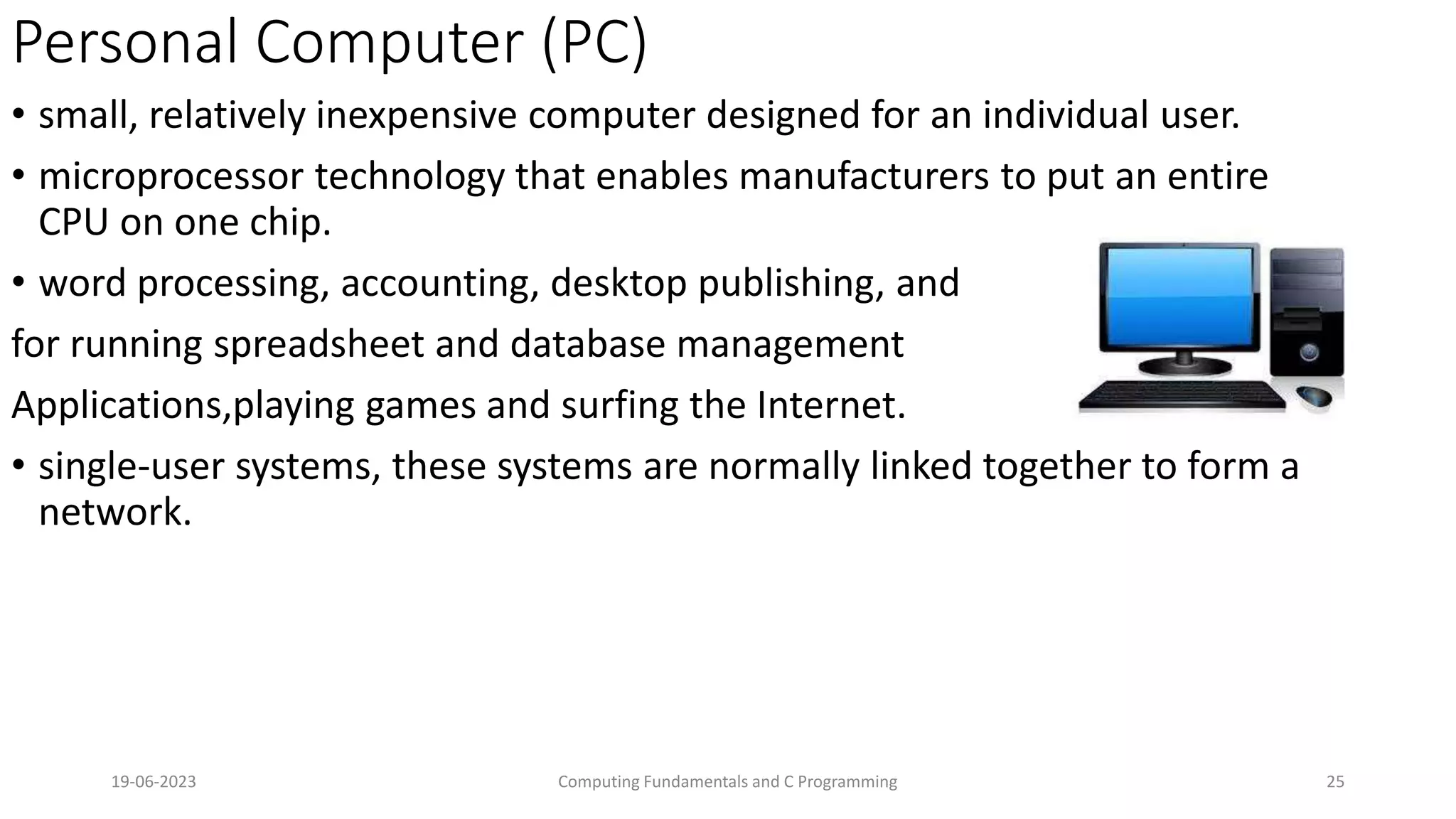 Personal Computer (PC)
&bull; small, relatively inexpensive computer designed for an individual user.
&bull; microprocessor technology that enables manufacturers to put an entire
CPU on one chip.
&bull; word processing, accounting, desktop publishing, and
for running spreadsheet and database management
Applications,playing games and surfing the Internet.
&bull; single-user systems, these systems are normally linked together to form a
network.
19-06-2023 Computing Fundamentals and C Programming 25
 