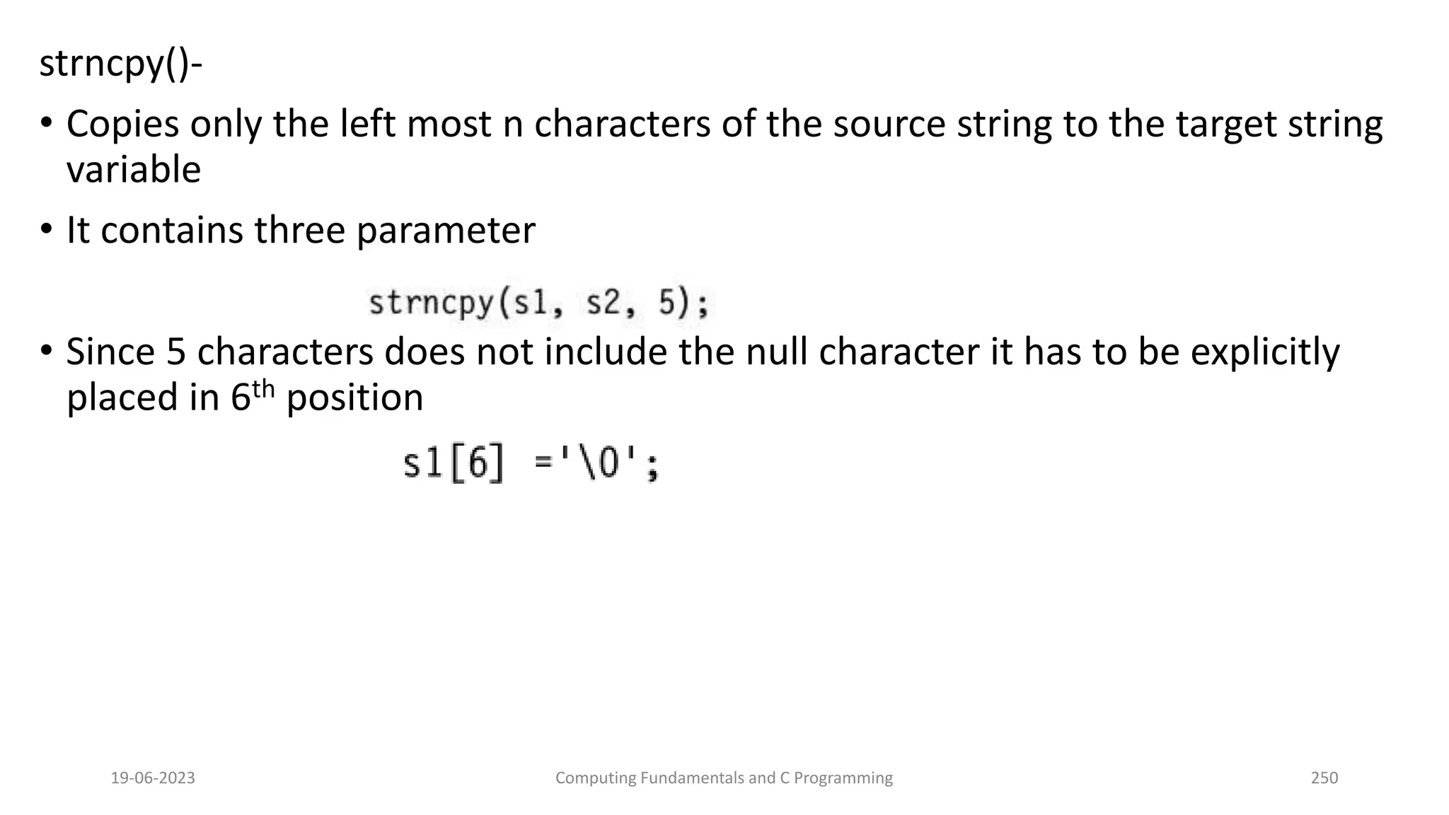 strncpy()-
&bull; Copies only the left most n characters of the source string to the target string
variable
&bull; It contains three parameter
&bull; Since 5 characters does not include the null character it has to be explicitly
placed in 6th position
19-06-2023 Computing Fundamentals and C Programming 250
 