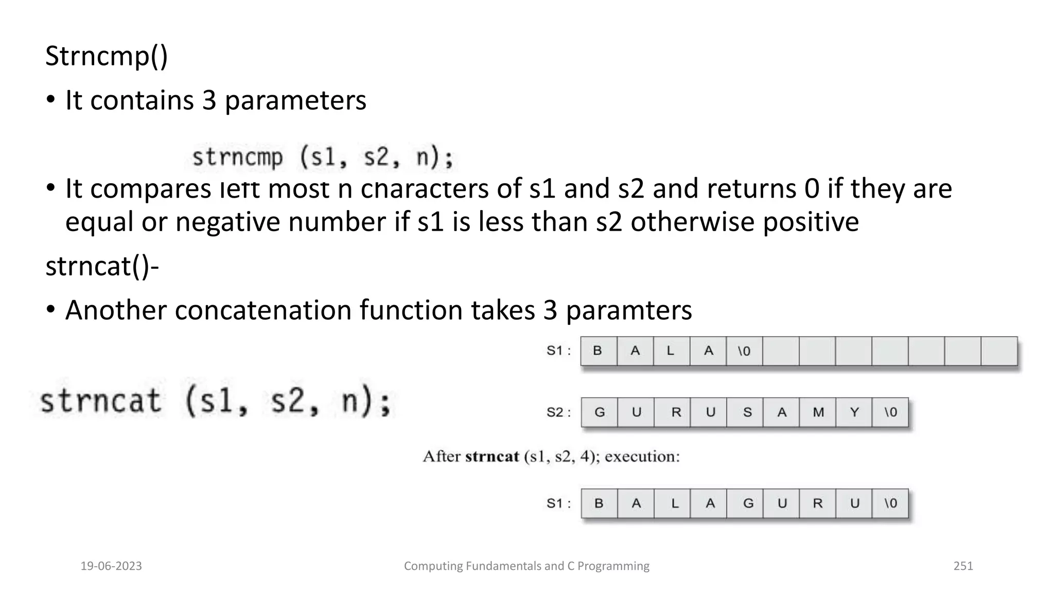 Strncmp()
&bull; It contains 3 parameters
&bull; It compares left most n characters of s1 and s2 and returns 0 if they are
equal or negative number if s1 is less than s2 otherwise positive
strncat()-
&bull; Another concatenation function takes 3 paramters
19-06-2023 Computing Fundamentals and C Programming 251
 