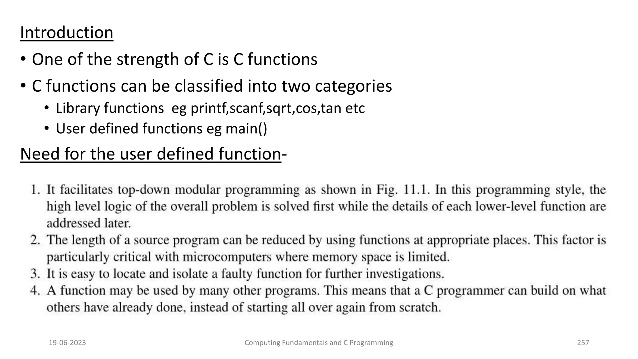 Introduction
&bull; One of the strength of C is C functions
&bull; C functions can be classified into two categories
&bull; Library functions eg printf,scanf,sqrt,cos,tan etc
&bull; User defined functions eg main()
Need for the user defined function-
19-06-2023 Computing Fundamentals and C Programming 257
 