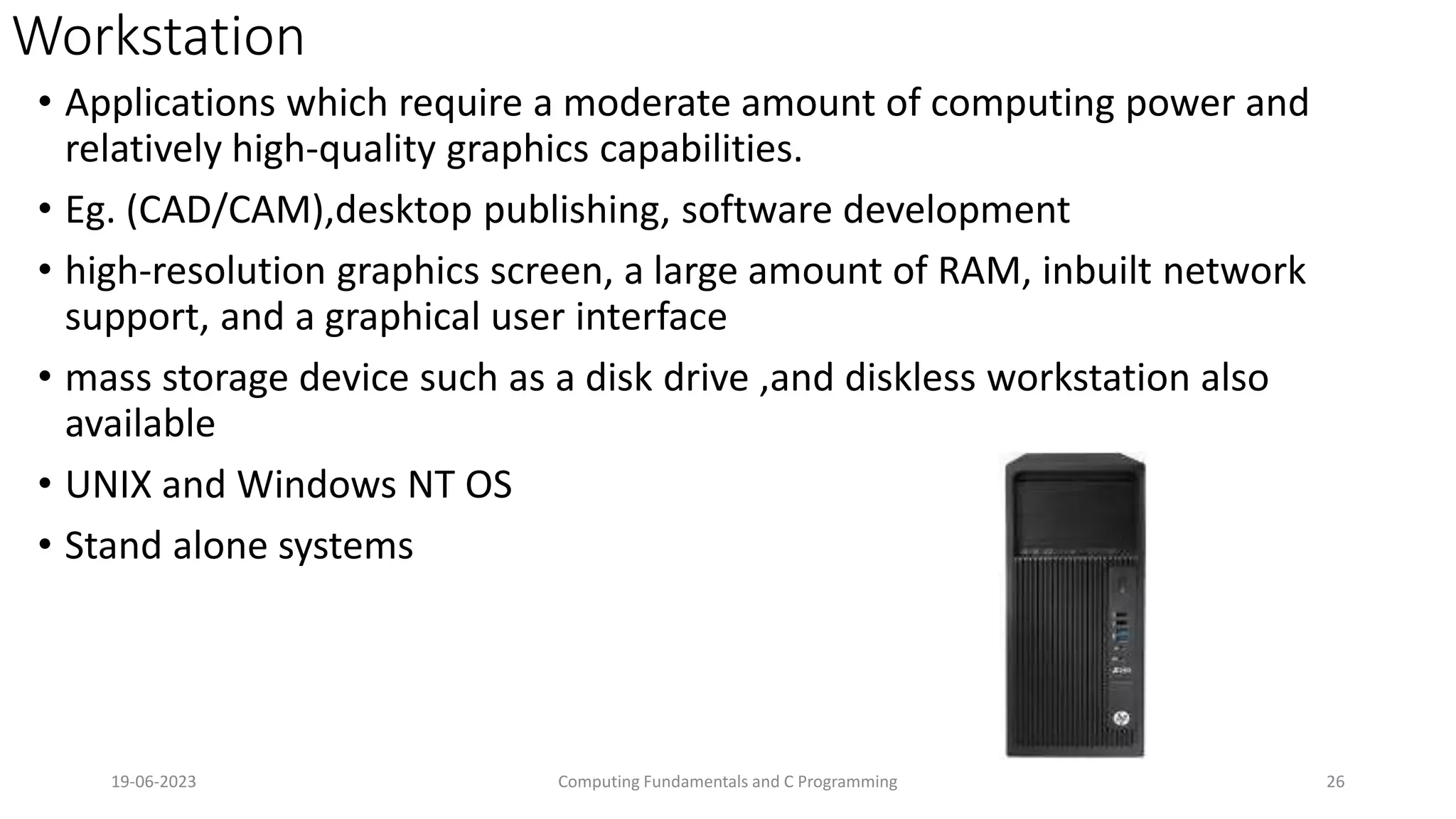 Workstation
&bull; Applications which require a moderate amount of computing power and
relatively high-quality graphics capabilities.
&bull; Eg. (CAD/CAM),desktop publishing, software development
&bull; high-resolution graphics screen, a large amount of RAM, inbuilt network
support, and a graphical user interface
&bull; mass storage device such as a disk drive ,and diskless workstation also
available
&bull; UNIX and Windows NT OS
&bull; Stand alone systems
19-06-2023 Computing Fundamentals and C Programming 26
 