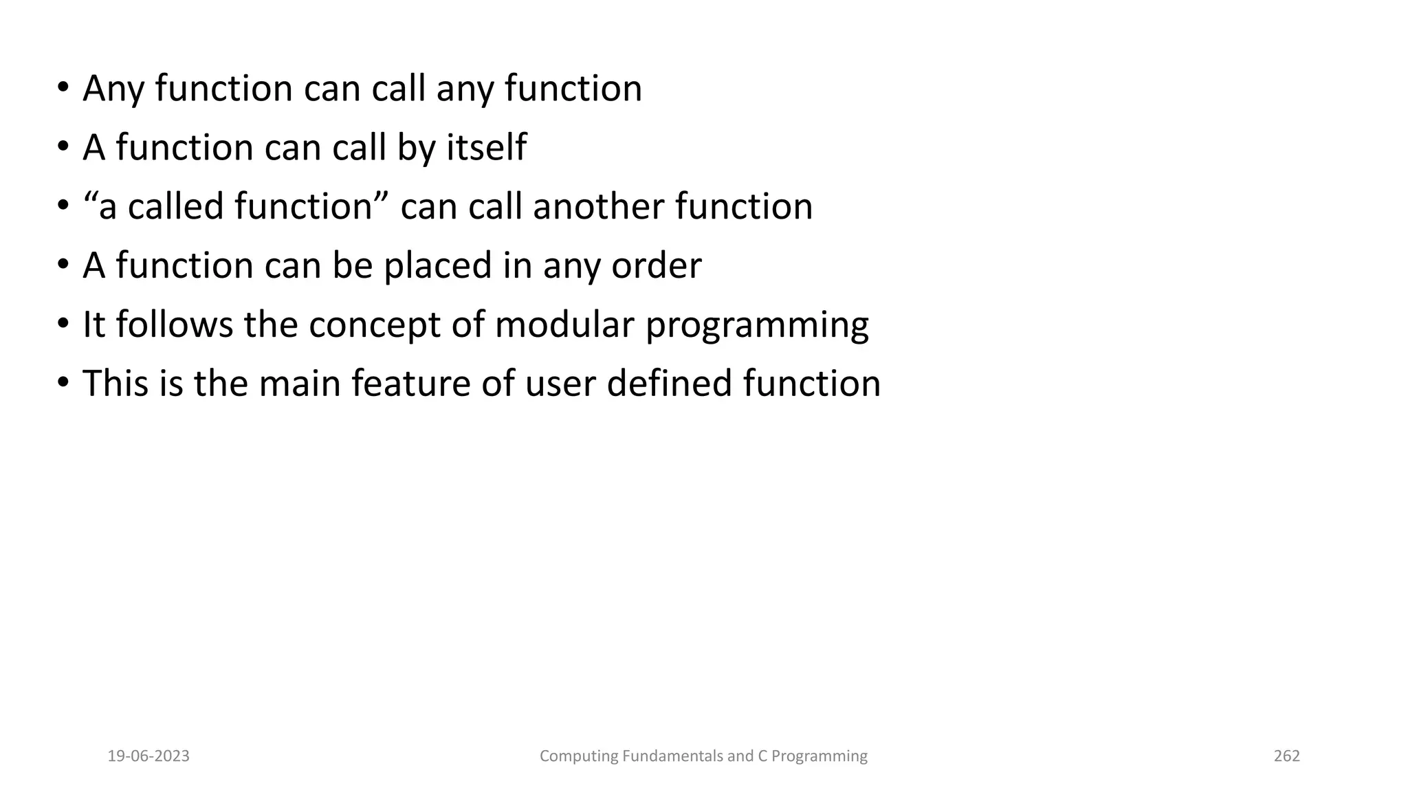 &bull; Any function can call any function
&bull; A function can call by itself
&bull; &ldquo;a called function&rdquo; can call another function
&bull; A function can be placed in any order
&bull; It follows the concept of modular programming
&bull; This is the main feature of user defined function
19-06-2023 Computing Fundamentals and C Programming 262
 