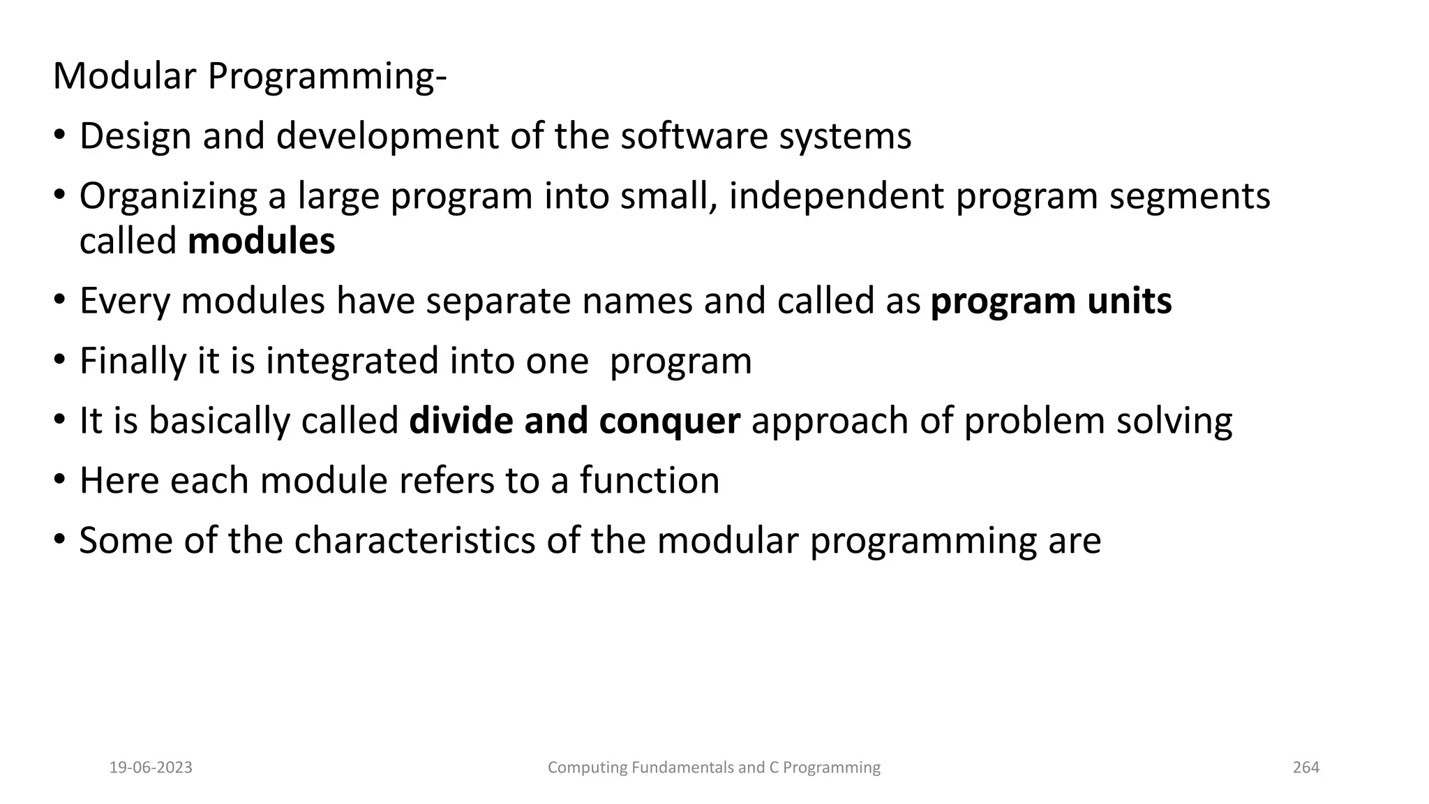 Modular Programming-
&bull; Design and development of the software systems
&bull; Organizing a large program into small, independent program segments
called modules
&bull; Every modules have separate names and called as program units
&bull; Finally it is integrated into one program
&bull; It is basically called divide and conquer approach of problem solving
&bull; Here each module refers to a function
&bull; Some of the characteristics of the modular programming are
19-06-2023 Computing Fundamentals and C Programming 264
 