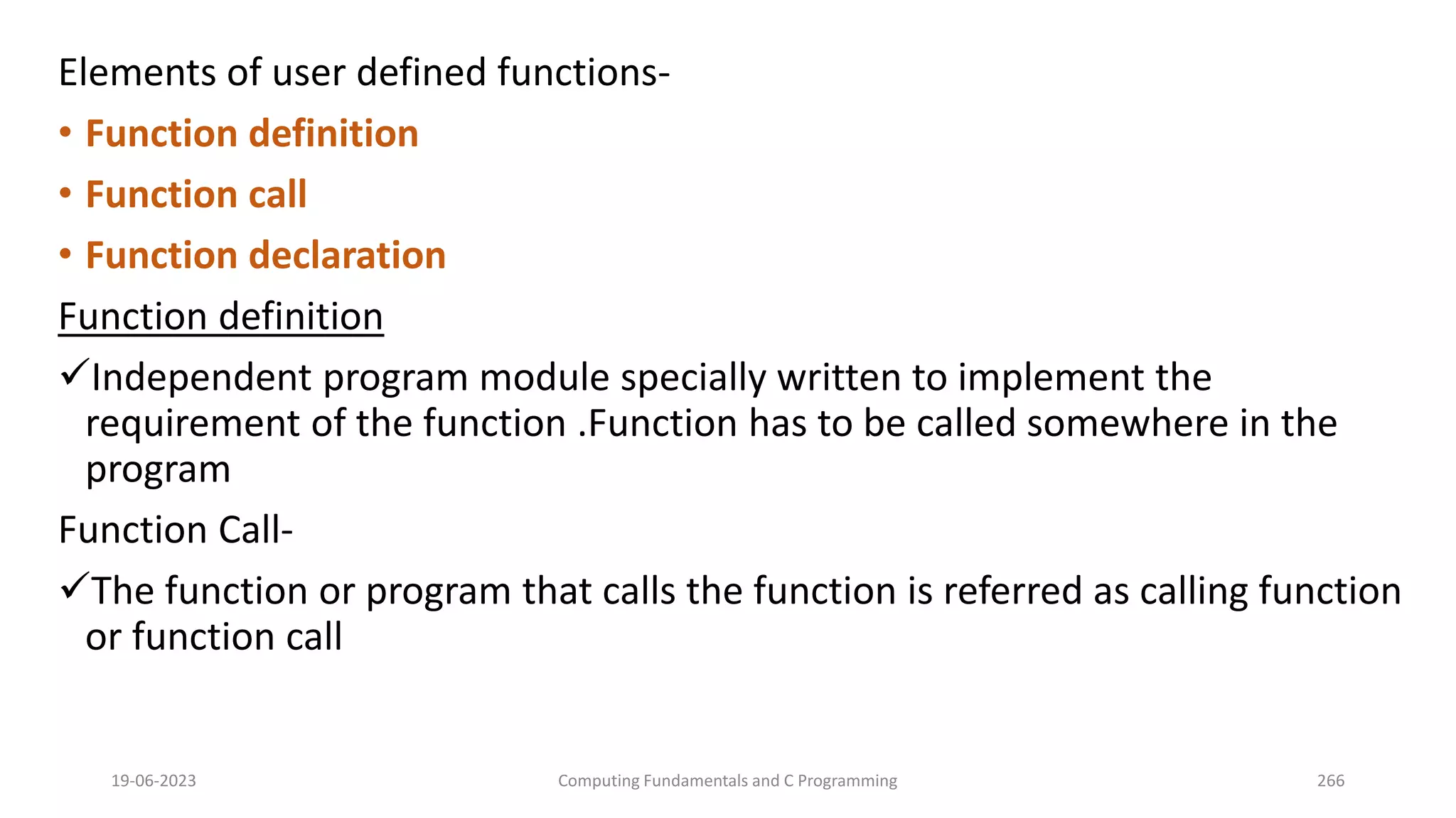 Elements of user defined functions-
&bull; Function definition
&bull; Function call
&bull; Function declaration
Function definition
Independent program module specially written to implement the
requirement of the function .Function has to be called somewhere in the
program
Function Call-
The function or program that calls the function is referred as calling function
or function call
19-06-2023 Computing Fundamentals and C Programming 266
 