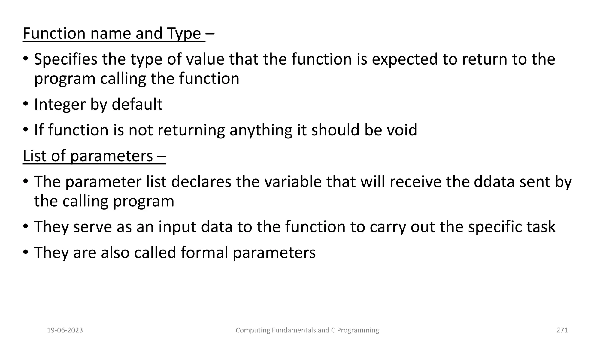 Function name and Type &ndash;
&bull; Specifies the type of value that the function is expected to return to the
program calling the function
&bull; Integer by default
&bull; If function is not returning anything it should be void
List of parameters &ndash;
&bull; The parameter list declares the variable that will receive the ddata sent by
the calling program
&bull; They serve as an input data to the function to carry out the specific task
&bull; They are also called formal parameters
19-06-2023 Computing Fundamentals and C Programming 271
 