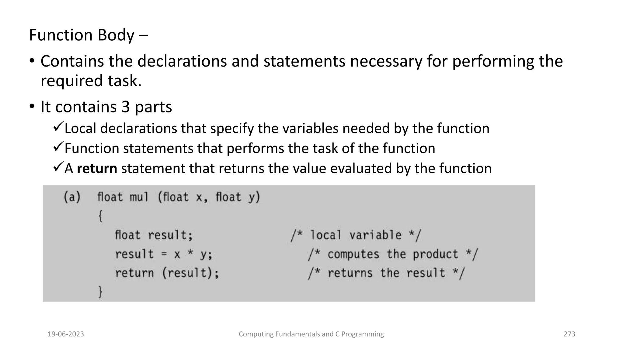 Function Body &ndash;
&bull; Contains the declarations and statements necessary for performing the
required task.
&bull; It contains 3 parts
Local declarations that specify the variables needed by the function
Function statements that performs the task of the function
A return statement that returns the value evaluated by the function
19-06-2023 Computing Fundamentals and C Programming 273
 