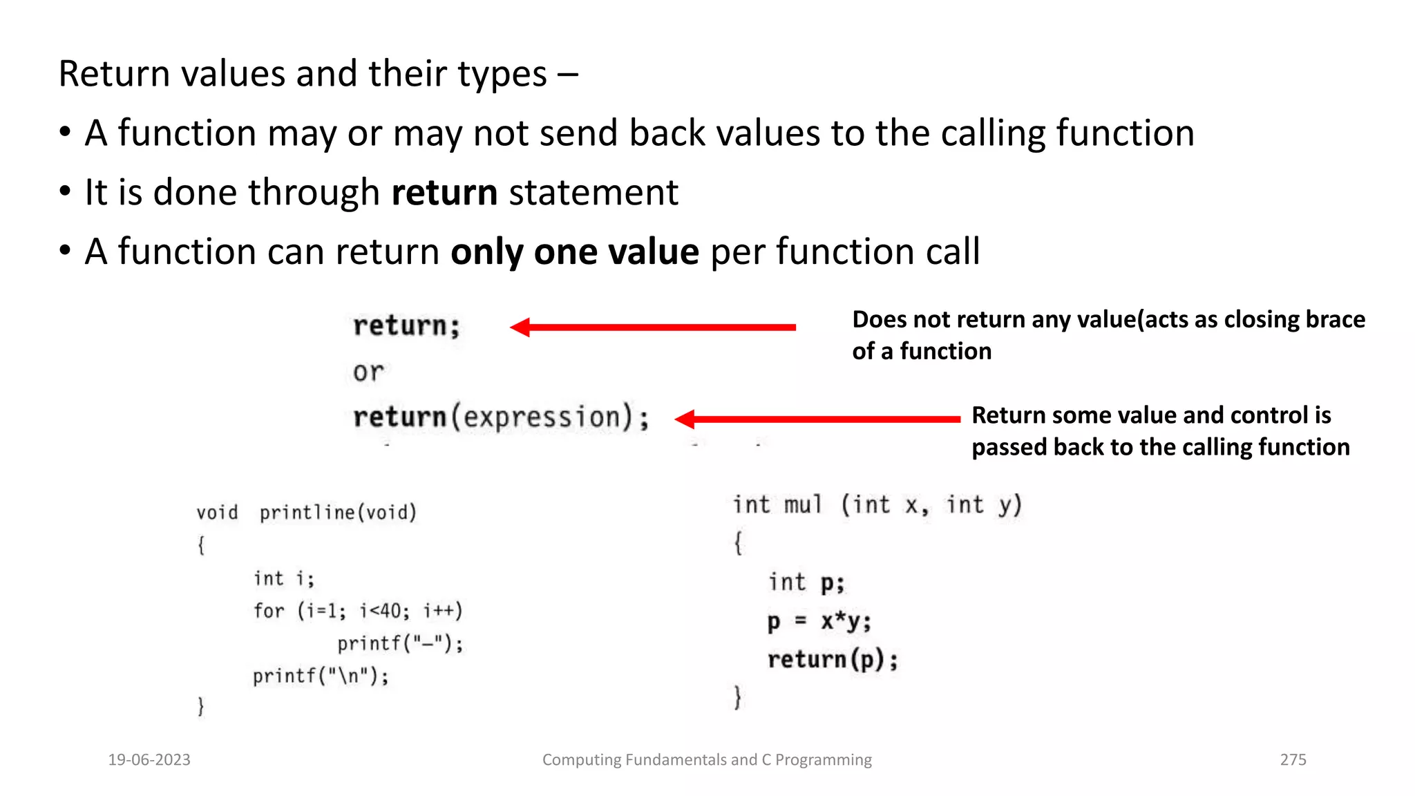 Return values and their types &ndash;
&bull; A function may or may not send back values to the calling function
&bull; It is done through return statement
&bull; A function can return only one value per function call
19-06-2023 Computing Fundamentals and C Programming 275
Does not return any value(acts as closing brace
of a function
Return some value and control is
passed back to the calling function
 