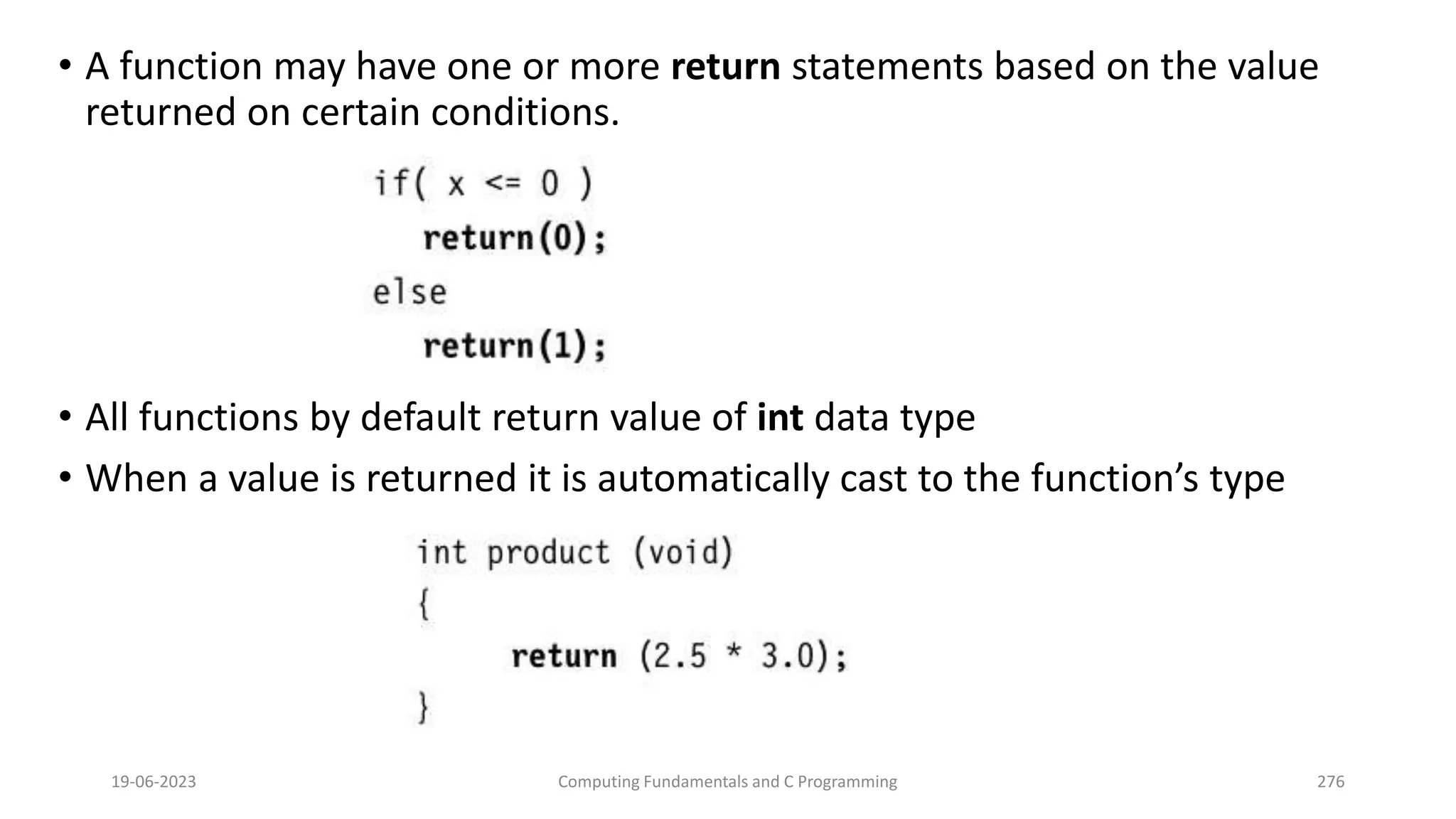 &bull; A function may have one or more return statements based on the value
returned on certain conditions.
&bull; All functions by default return value of int data type
&bull; When a value is returned it is automatically cast to the function&rsquo;s type
19-06-2023 Computing Fundamentals and C Programming 276
 