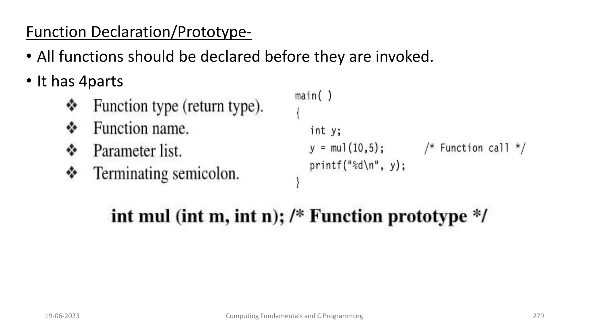 Function Declaration/Prototype-
&bull; All functions should be declared before they are invoked.
&bull; It has 4parts
19-06-2023 Computing Fundamentals and C Programming 279
 