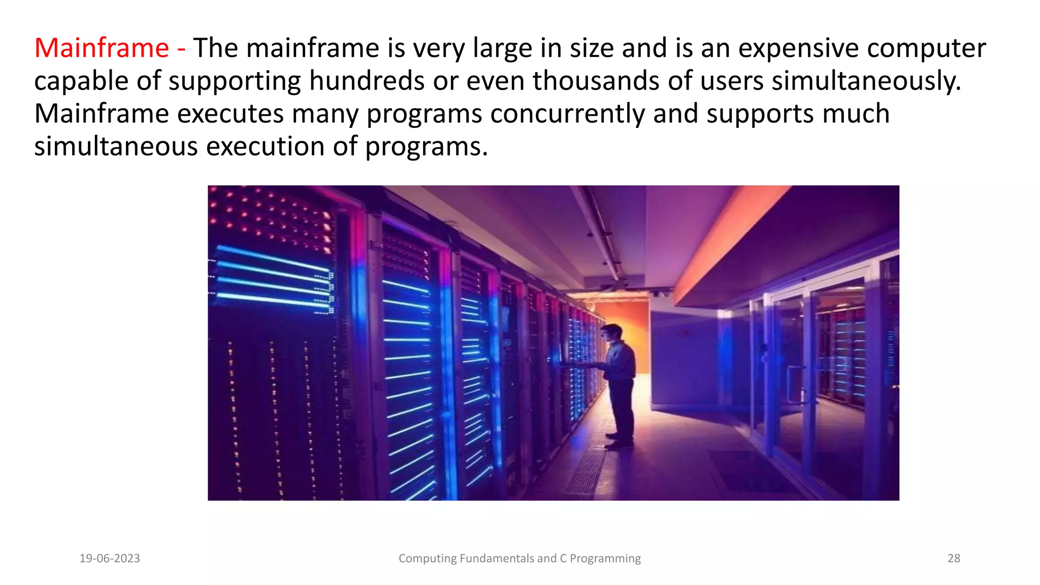Mainframe - The mainframe is very large in size and is an expensive computer
capable of supporting hundreds or even thousands of users simultaneously.
Mainframe executes many programs concurrently and supports much
simultaneous execution of programs.
19-06-2023 Computing Fundamentals and C Programming 28
 