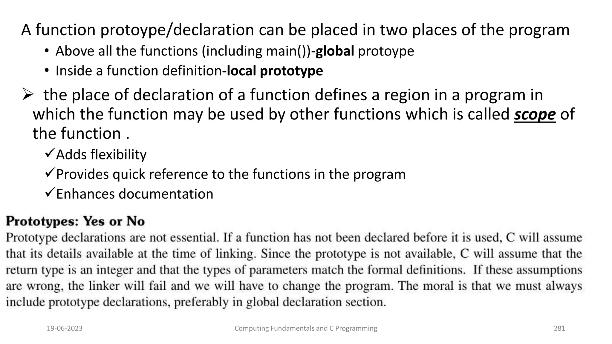 A function protoype/declaration can be placed in two places of the program
&bull; Above all the functions (including main())-global protoype
&bull; Inside a function definition-local prototype
 the place of declaration of a function defines a region in a program in
which the function may be used by other functions which is called scope of
the function .
Adds flexibility
Provides quick reference to the functions in the program
Enhances documentation
19-06-2023 Computing Fundamentals and C Programming 281
 