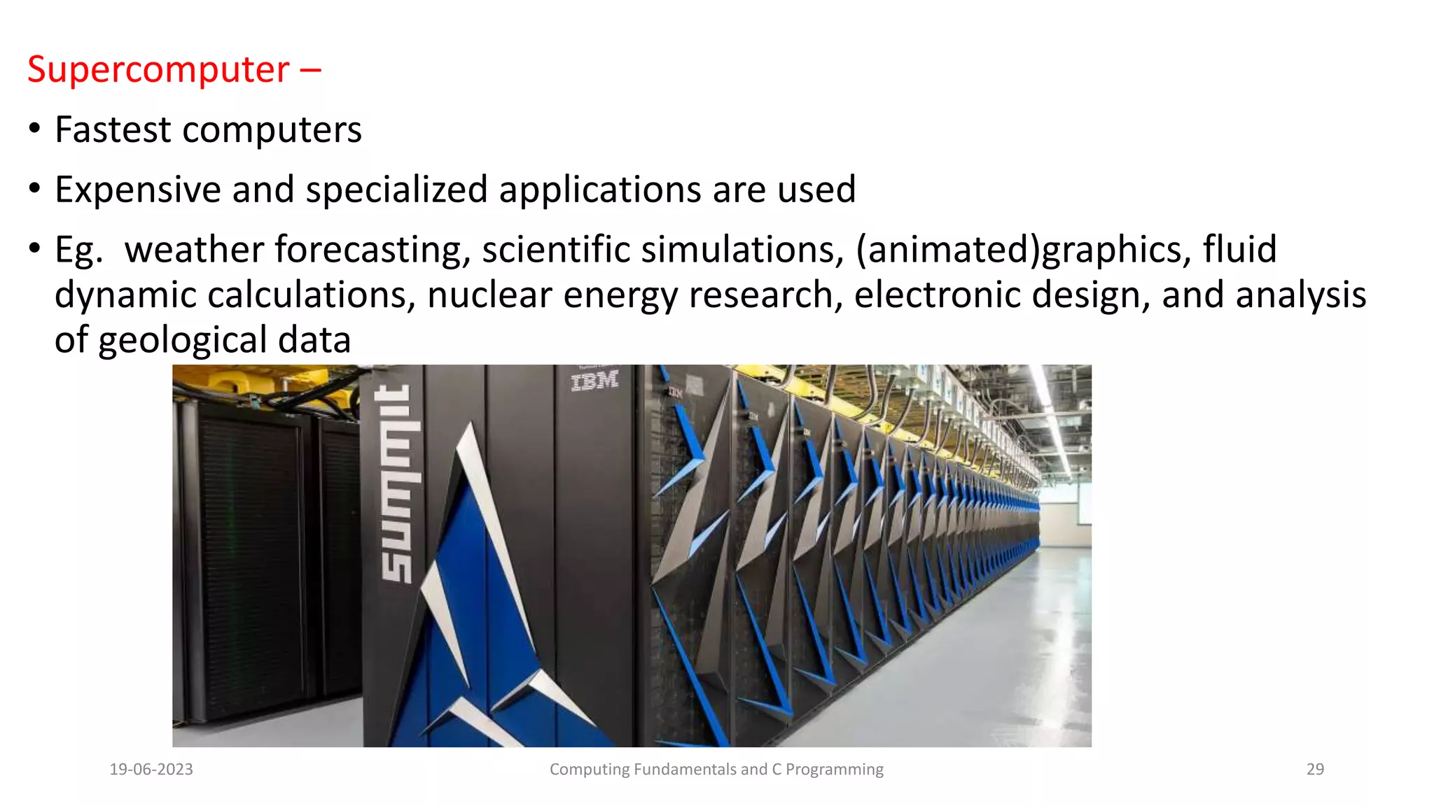 Supercomputer &ndash;
&bull; Fastest computers
&bull; Expensive and specialized applications are used
&bull; Eg. weather forecasting, scientific simulations, (animated)graphics, fluid
dynamic calculations, nuclear energy research, electronic design, and analysis
of geological data
19-06-2023 Computing Fundamentals and C Programming 29
 