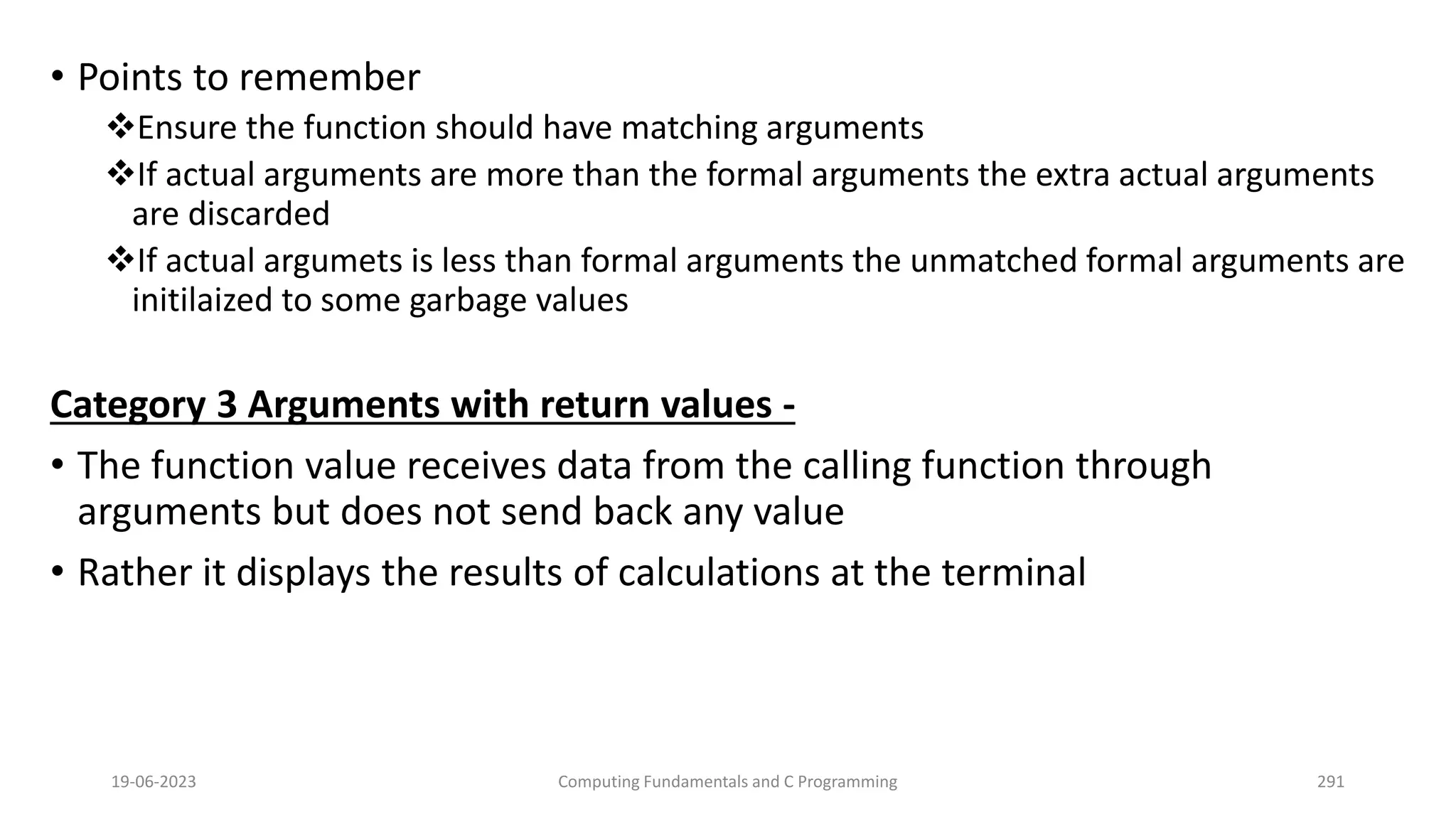 &bull; Points to remember
Ensure the function should have matching arguments
If actual arguments are more than the formal arguments the extra actual arguments
are discarded
If actual argumets is less than formal arguments the unmatched formal arguments are
initilaized to some garbage values
Category 3 Arguments with return values -
&bull; The function value receives data from the calling function through
arguments but does not send back any value
&bull; Rather it displays the results of calculations at the terminal
19-06-2023 Computing Fundamentals and C Programming 291
 