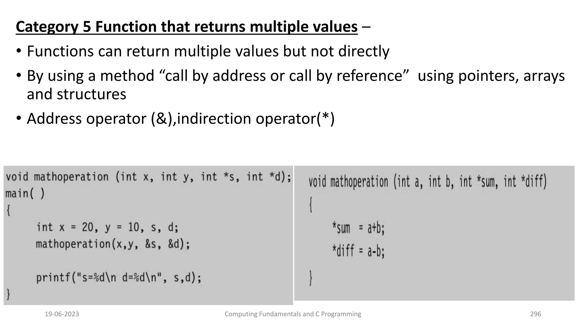 Category 5 Function that returns multiple values &ndash;
&bull; Functions can return multiple values but not directly
&bull; By using a method &ldquo;call by address or call by reference&rdquo; using pointers, arrays
and structures
&bull; Address operator (&),indirection operator(*)
19-06-2023 Computing Fundamentals and C Programming 296
 