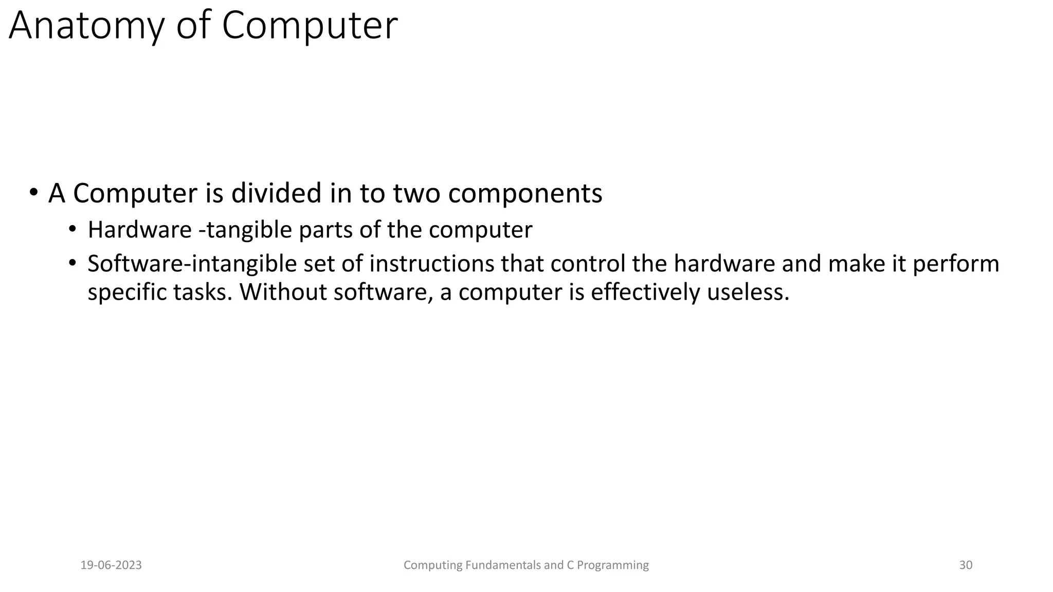 Anatomy of Computer
&bull; A Computer is divided in to two components
&bull; Hardware -tangible parts of the computer
&bull; Software-intangible set of instructions that control the hardware and make it perform
specific tasks. Without software, a computer is effectively useless.
19-06-2023 Computing Fundamentals and C Programming 30
 