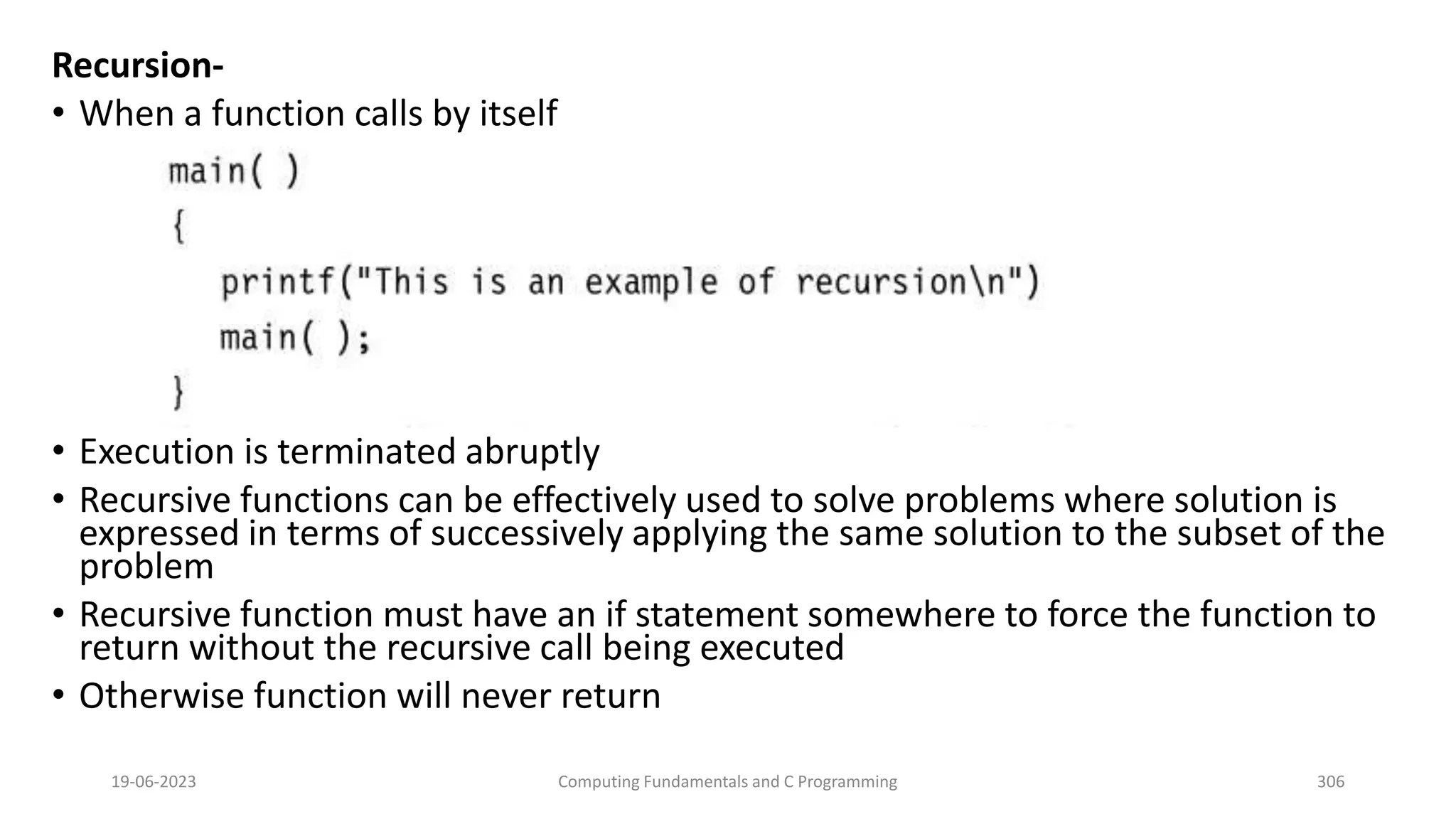 Recursion-
&bull; When a function calls by itself
&bull; Execution is terminated abruptly
&bull; Recursive functions can be effectively used to solve problems where solution is
expressed in terms of successively applying the same solution to the subset of the
problem
&bull; Recursive function must have an if statement somewhere to force the function to
return without the recursive call being executed
&bull; Otherwise function will never return
19-06-2023 Computing Fundamentals and C Programming 306
 