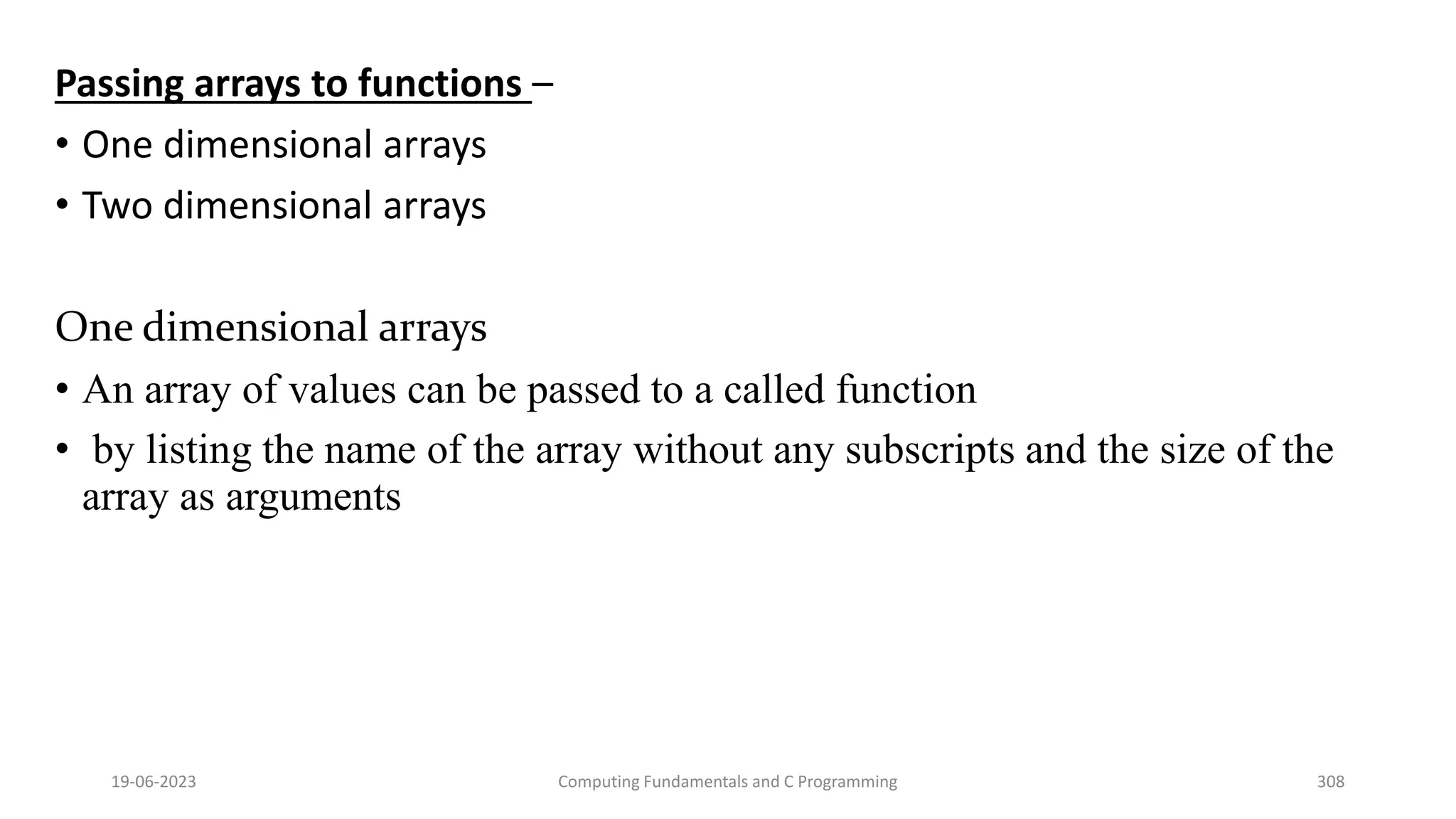 Passing arrays to functions &ndash;
&bull; One dimensional arrays
&bull; Two dimensional arrays
One dimensional arrays
&bull; An array of values can be passed to a called function
&bull; by listing the name of the array without any subscripts and the size of the
array as arguments
19-06-2023 Computing Fundamentals and C Programming 308
 