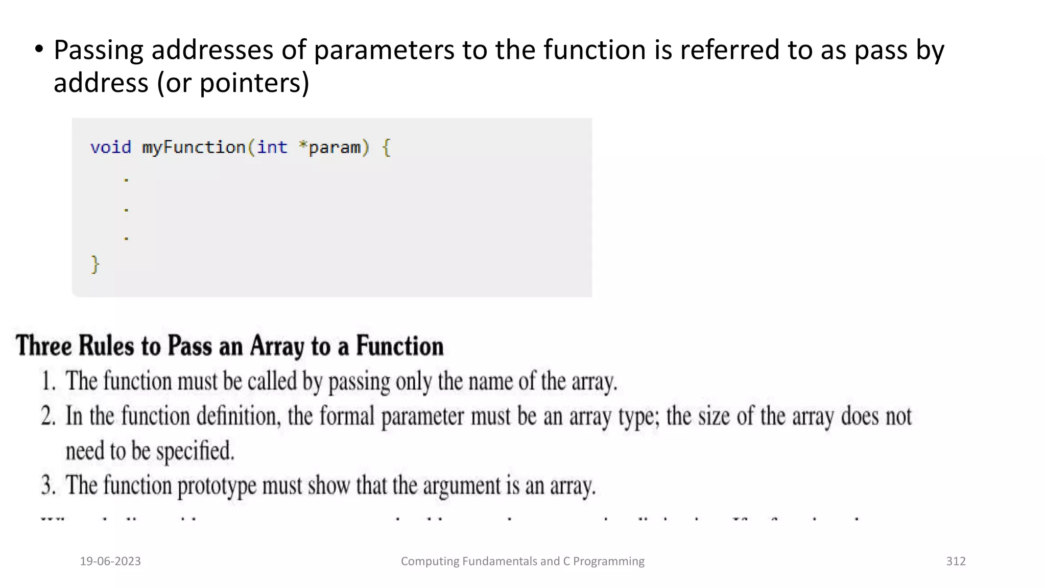 &bull; Passing addresses of parameters to the function is referred to as pass by
address (or pointers)
19-06-2023 Computing Fundamentals and C Programming 312
 
