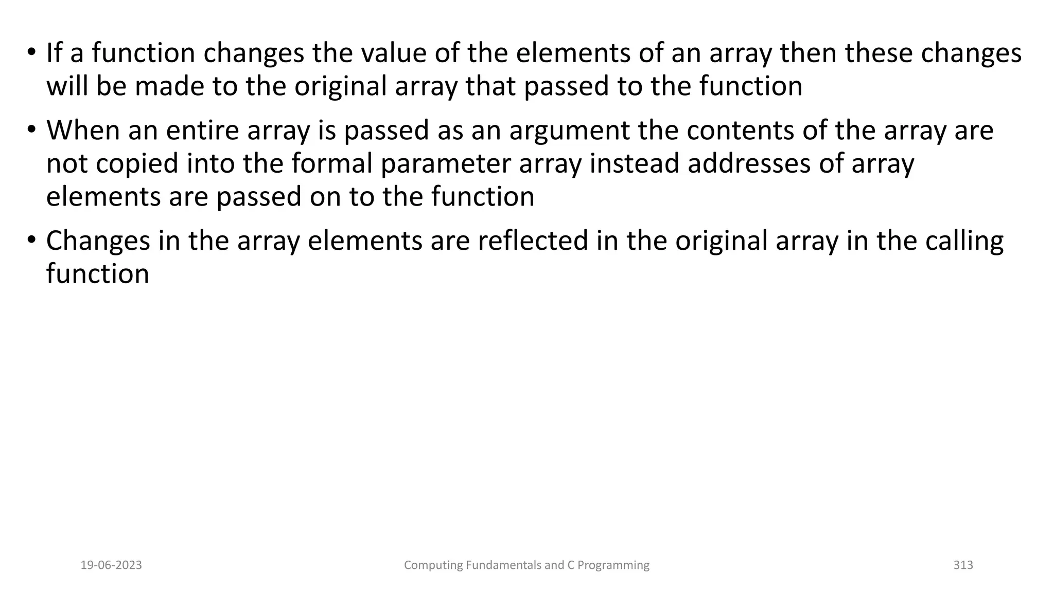 &bull; If a function changes the value of the elements of an array then these changes
will be made to the original array that passed to the function
&bull; When an entire array is passed as an argument the contents of the array are
not copied into the formal parameter array instead addresses of array
elements are passed on to the function
&bull; Changes in the array elements are reflected in the original array in the calling
function
19-06-2023 Computing Fundamentals and C Programming 313
 