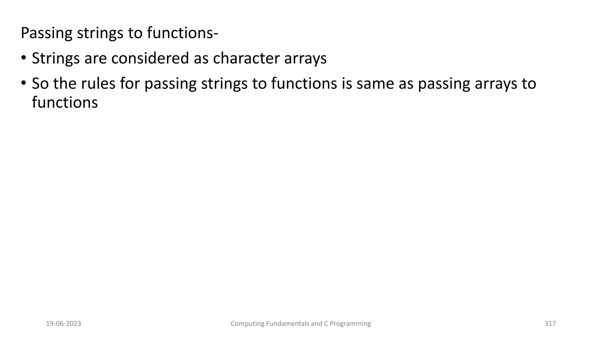 Passing strings to functions-
&bull; Strings are considered as character arrays
&bull; So the rules for passing strings to functions is same as passing arrays to
functions
19-06-2023 Computing Fundamentals and C Programming 317
 