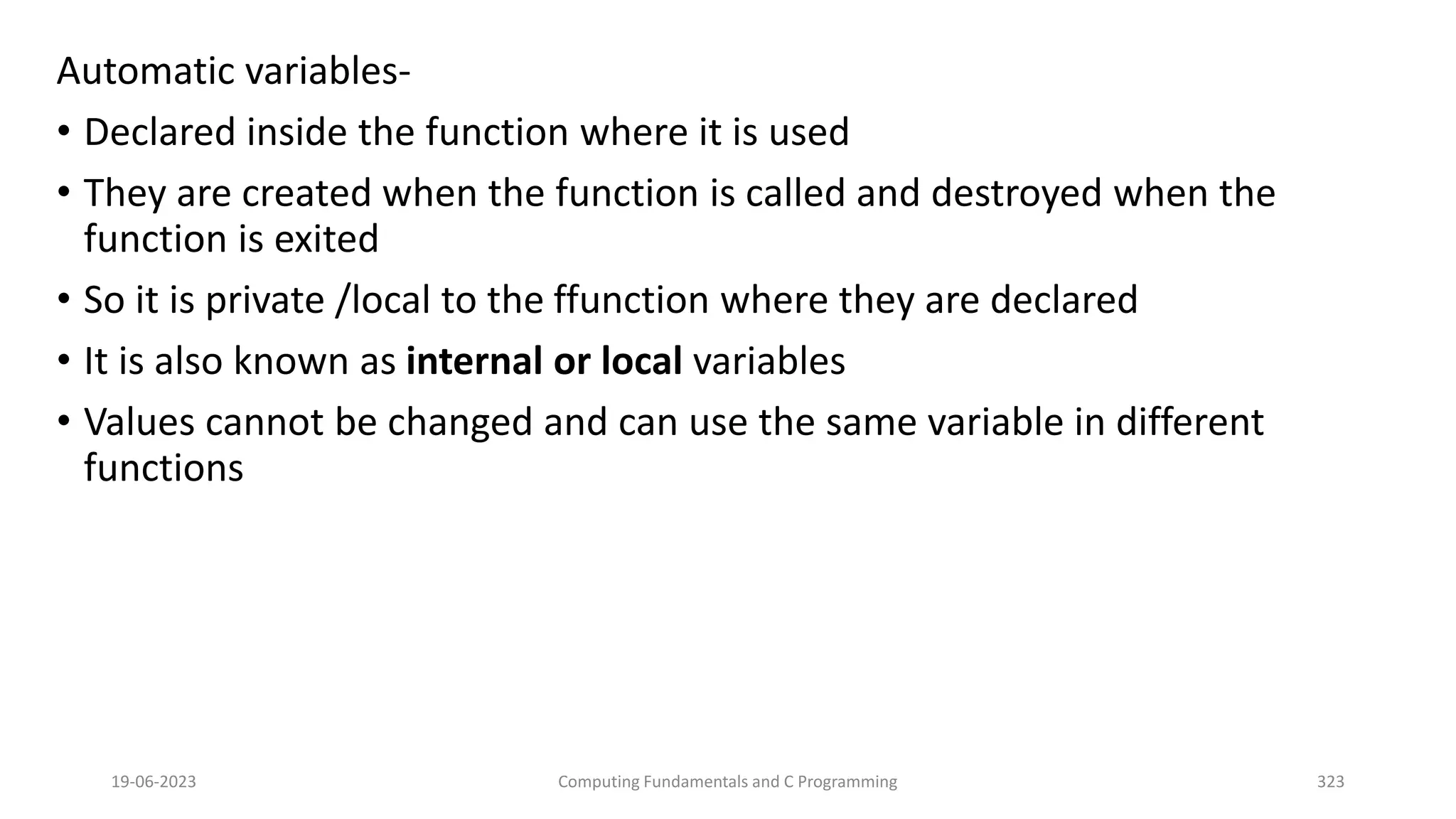 Automatic variables-
&bull; Declared inside the function where it is used
&bull; They are created when the function is called and destroyed when the
function is exited
&bull; So it is private /local to the ffunction where they are declared
&bull; It is also known as internal or local variables
&bull; Values cannot be changed and can use the same variable in different
functions
19-06-2023 Computing Fundamentals and C Programming 323
 