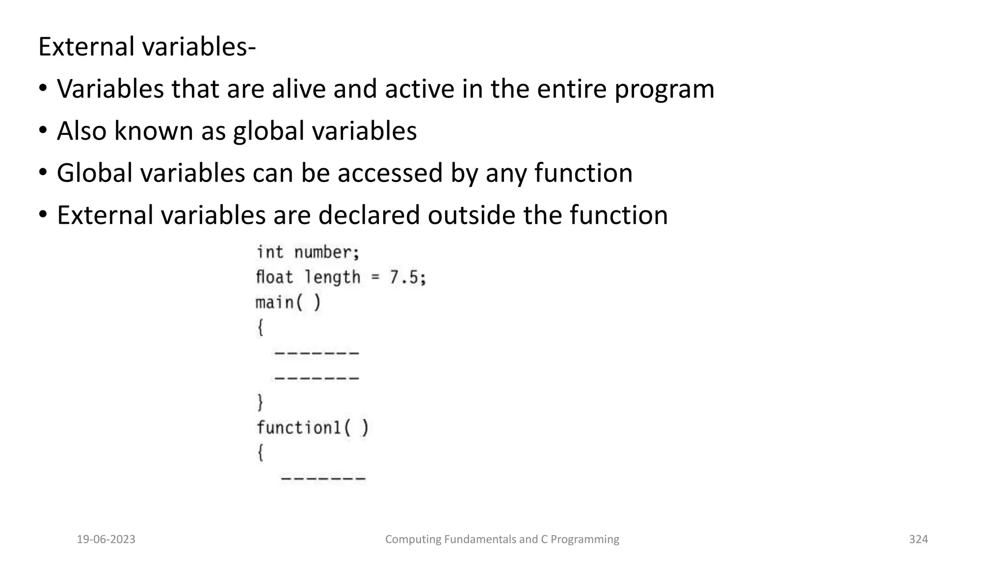 External variables-
&bull; Variables that are alive and active in the entire program
&bull; Also known as global variables
&bull; Global variables can be accessed by any function
&bull; External variables are declared outside the function
19-06-2023 Computing Fundamentals and C Programming 324
 