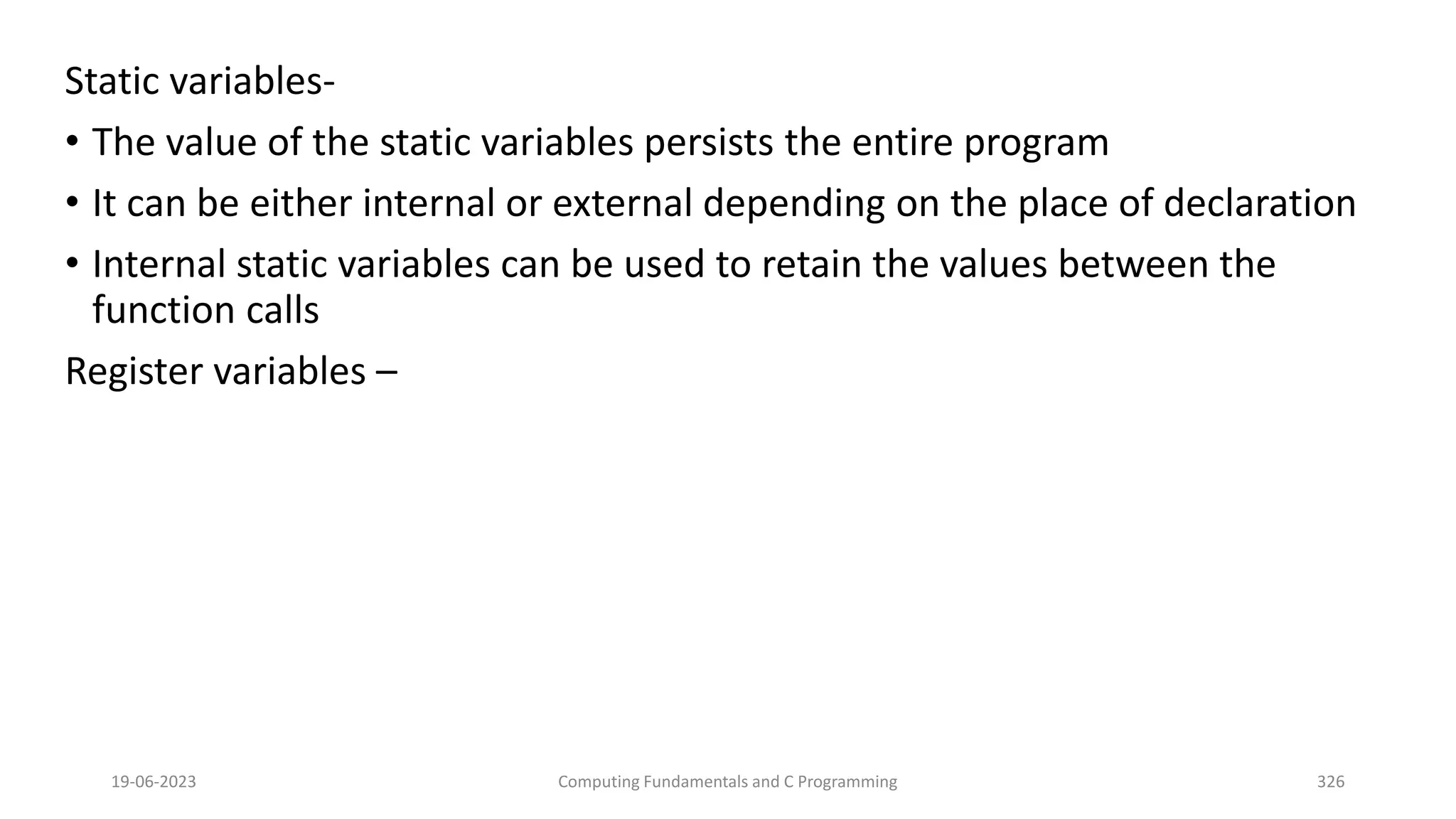 Static variables-
&bull; The value of the static variables persists the entire program
&bull; It can be either internal or external depending on the place of declaration
&bull; Internal static variables can be used to retain the values between the
function calls
Register variables &ndash;
19-06-2023 Computing Fundamentals and C Programming 326
 
