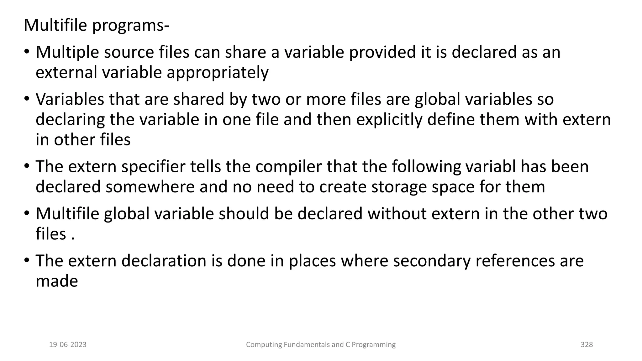 Multifile programs-
&bull; Multiple source files can share a variable provided it is declared as an
external variable appropriately
&bull; Variables that are shared by two or more files are global variables so
declaring the variable in one file and then explicitly define them with extern
in other files
&bull; The extern specifier tells the compiler that the following variabl has been
declared somewhere and no need to create storage space for them
&bull; Multifile global variable should be declared without extern in the other two
files .
&bull; The extern declaration is done in places where secondary references are
made
19-06-2023 Computing Fundamentals and C Programming 328
 