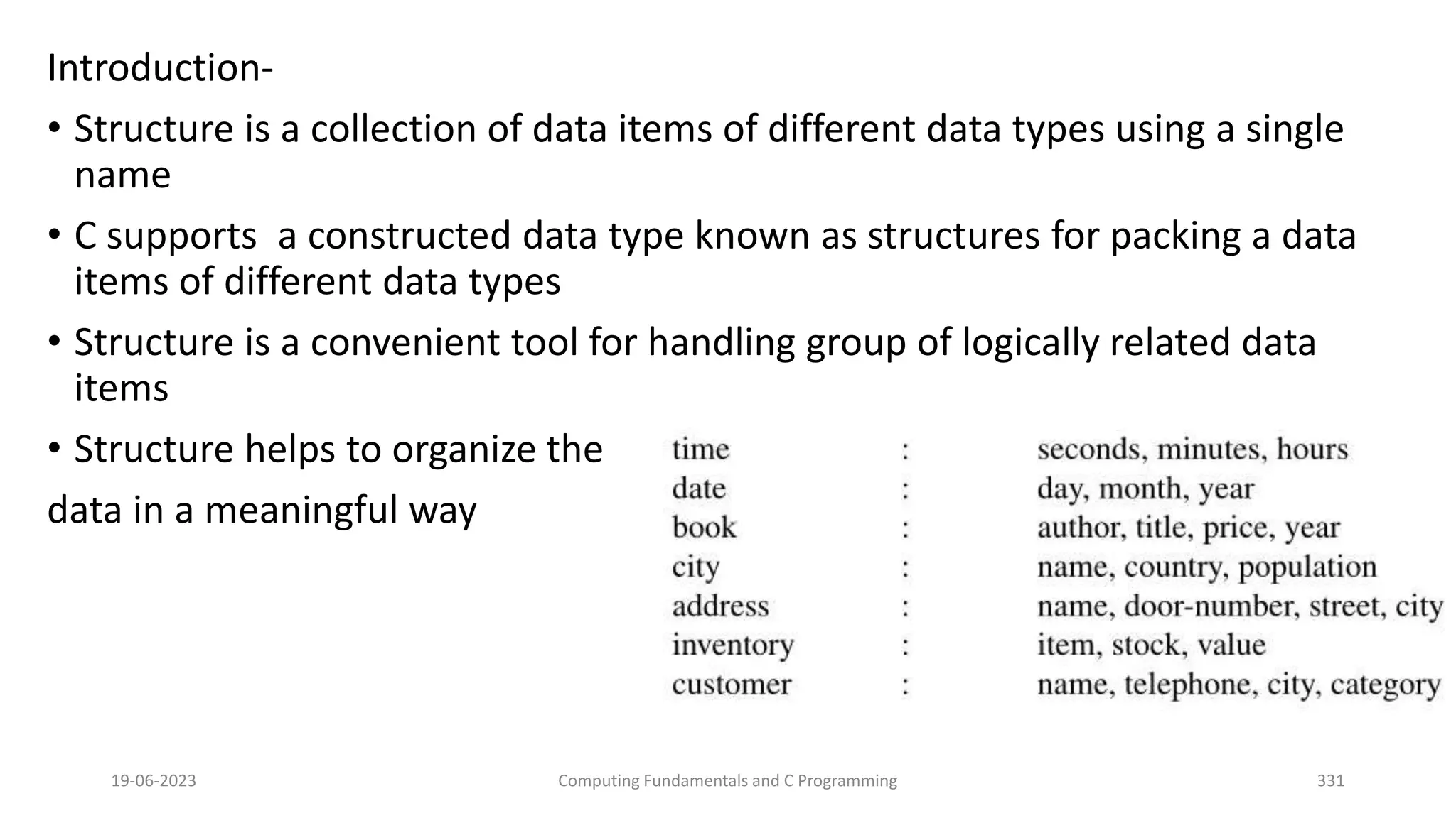 Introduction-
&bull; Structure is a collection of data items of different data types using a single
name
&bull; C supports a constructed data type known as structures for packing a data
items of different data types
&bull; Structure is a convenient tool for handling group of logically related data
items
&bull; Structure helps to organize the
data in a meaningful way
19-06-2023 Computing Fundamentals and C Programming 331
 