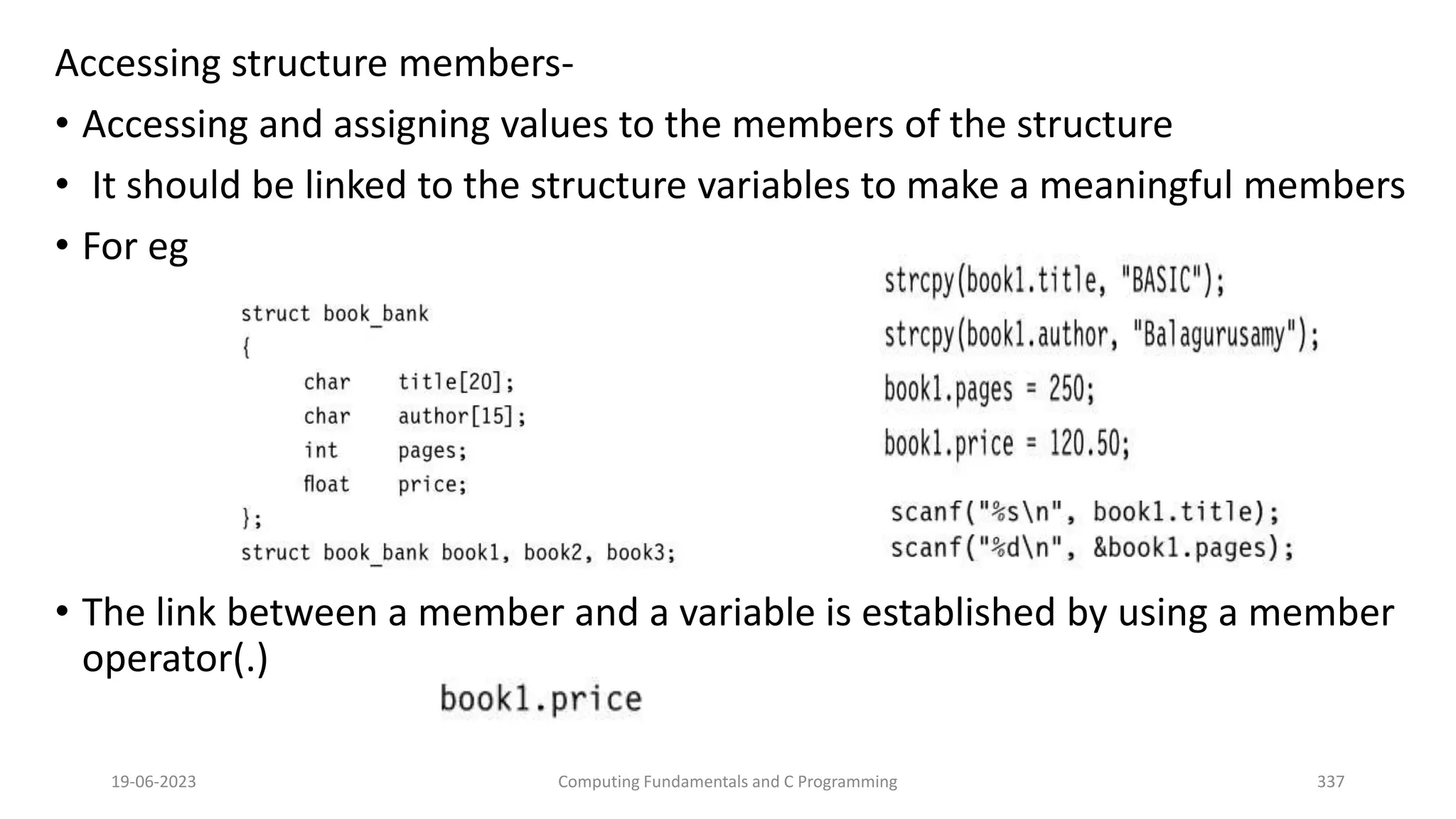 Accessing structure members-
&bull; Accessing and assigning values to the members of the structure
&bull; It should be linked to the structure variables to make a meaningful members
&bull; For eg
&bull; The link between a member and a variable is established by using a member
operator(.)
19-06-2023 Computing Fundamentals and C Programming 337
 