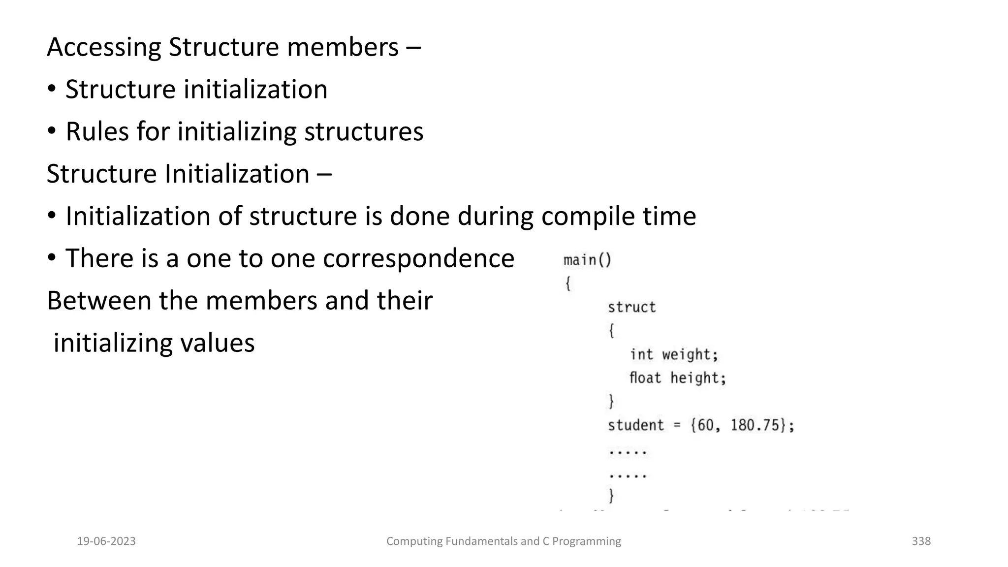 Accessing Structure members &ndash;
&bull; Structure initialization
&bull; Rules for initializing structures
Structure Initialization &ndash;
&bull; Initialization of structure is done during compile time
&bull; There is a one to one correspondence
Between the members and their
initializing values
19-06-2023 Computing Fundamentals and C Programming 338
 