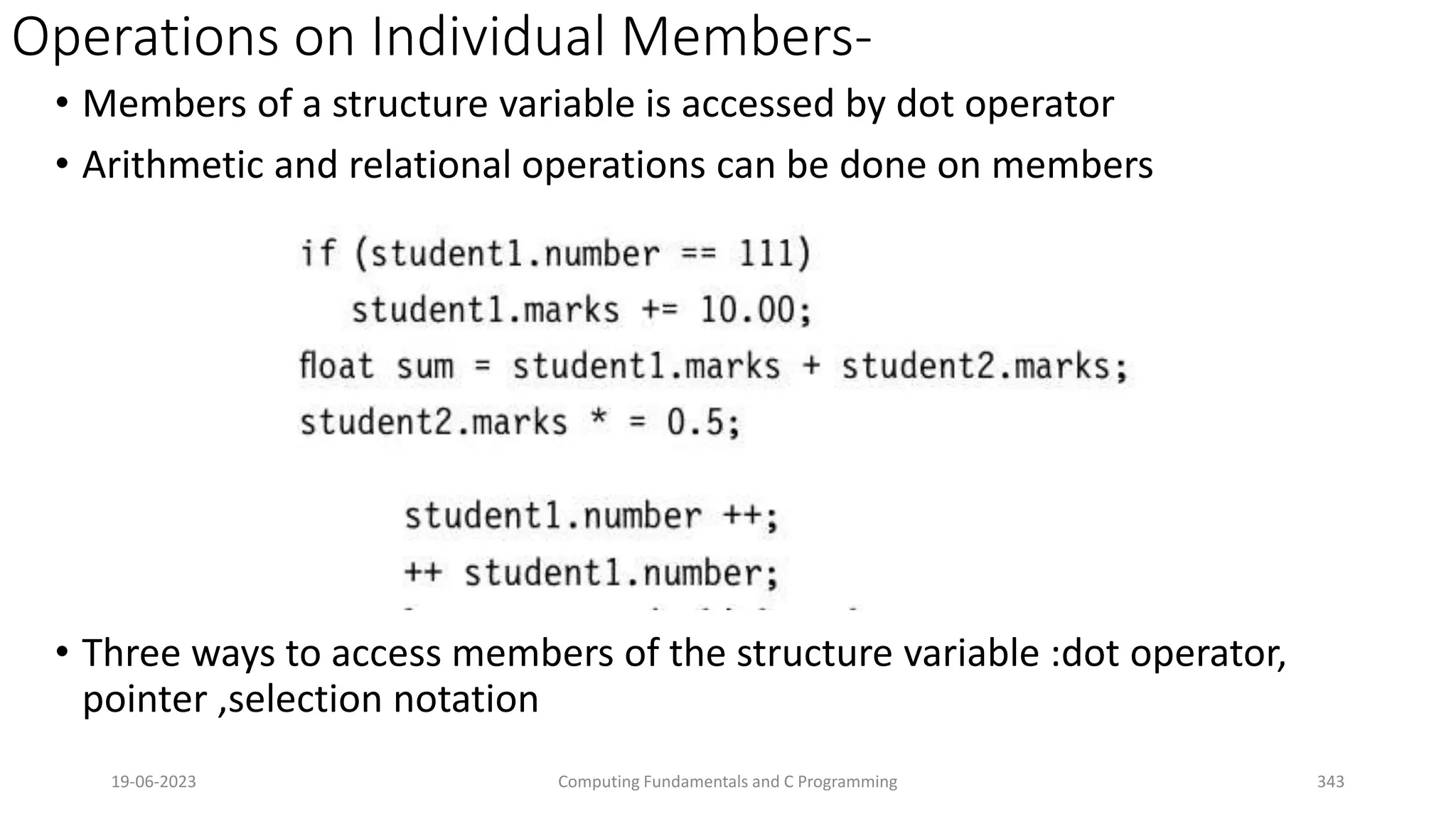 Operations on Individual Members-
&bull; Members of a structure variable is accessed by dot operator
&bull; Arithmetic and relational operations can be done on members
&bull; Three ways to access members of the structure variable :dot operator,
pointer ,selection notation
19-06-2023 Computing Fundamentals and C Programming 343
 