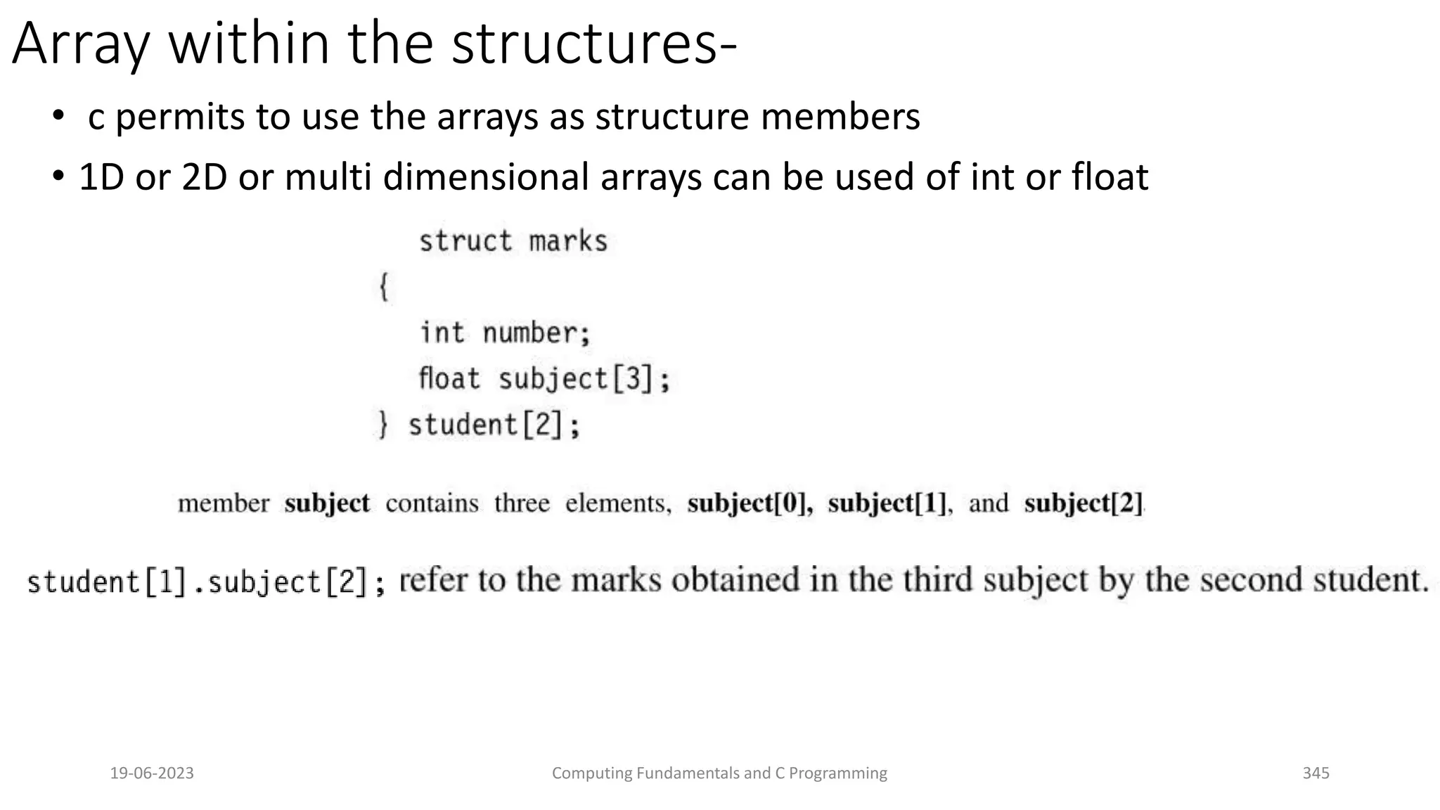 Array within the structures-
&bull; c permits to use the arrays as structure members
&bull; 1D or 2D or multi dimensional arrays can be used of int or float
19-06-2023 Computing Fundamentals and C Programming 345
 