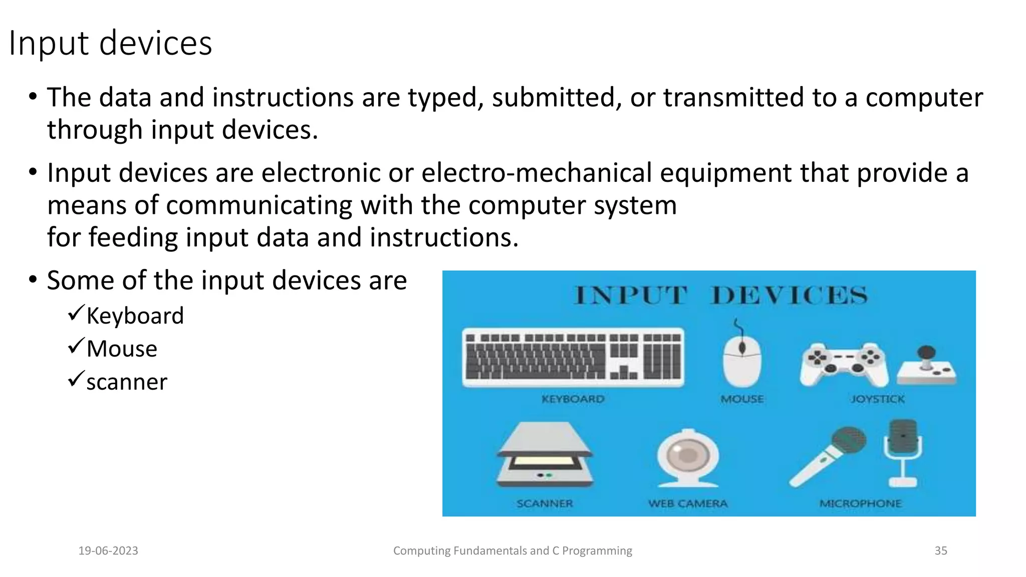 Input devices
&bull; The data and instructions are typed, submitted, or transmitted to a computer
through input devices.
&bull; Input devices are electronic or electro-mechanical equipment that provide a
means of communicating with the computer system
for feeding input data and instructions.
&bull; Some of the input devices are
Keyboard
Mouse
scanner
19-06-2023 Computing Fundamentals and C Programming 35
 
