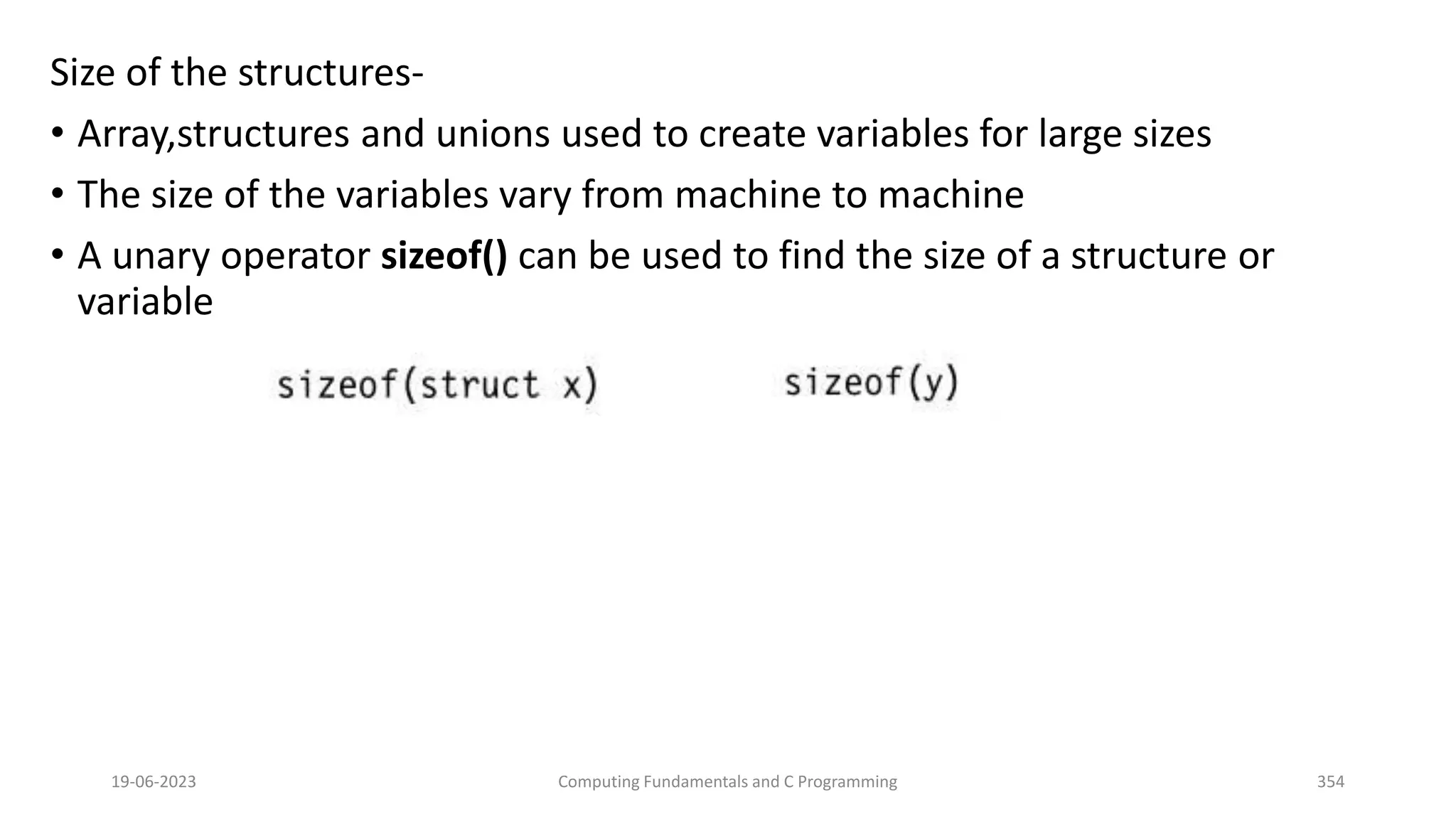Size of the structures-
&bull; Array,structures and unions used to create variables for large sizes
&bull; The size of the variables vary from machine to machine
&bull; A unary operator sizeof() can be used to find the size of a structure or
variable
19-06-2023 Computing Fundamentals and C Programming 354
 