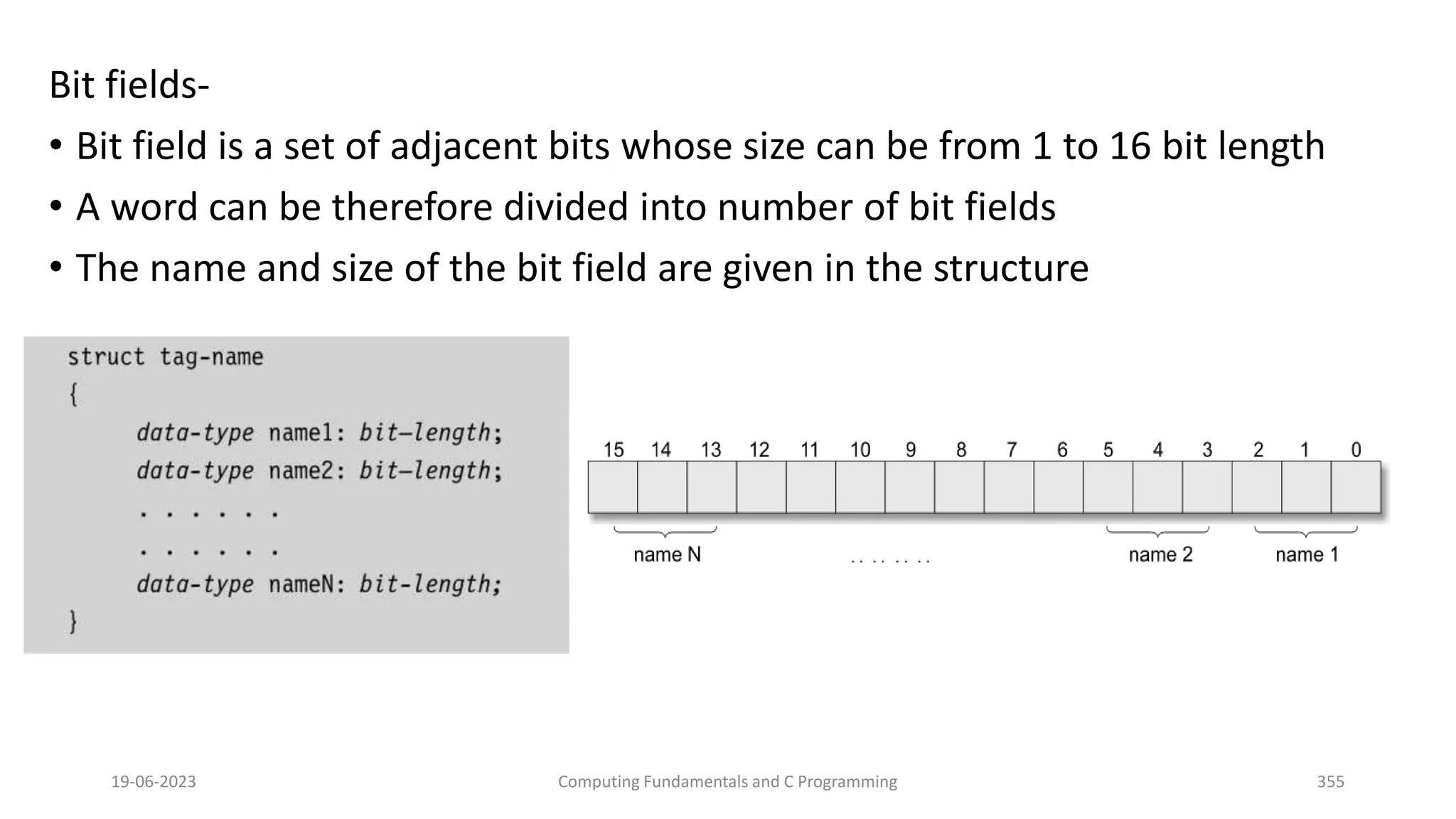 Bit fields-
&bull; Bit field is a set of adjacent bits whose size can be from 1 to 16 bit length
&bull; A word can be therefore divided into number of bit fields
&bull; The name and size of the bit field are given in the structure
19-06-2023 Computing Fundamentals and C Programming 355
 
