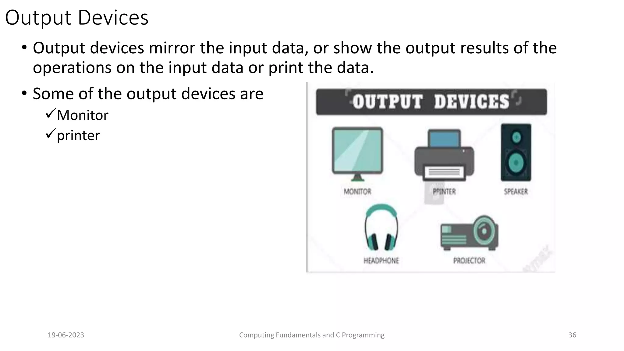 Output Devices
&bull; Output devices mirror the input data, or show the output results of the
operations on the input data or print the data.
&bull; Some of the output devices are
Monitor
printer
19-06-2023 Computing Fundamentals and C Programming 36
 