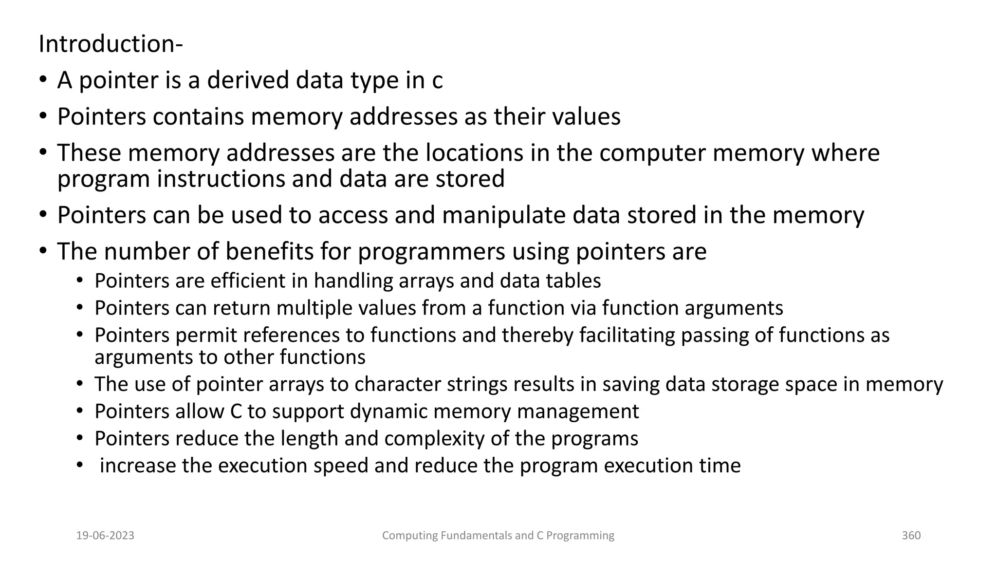 Introduction-
&bull; A pointer is a derived data type in c
&bull; Pointers contains memory addresses as their values
&bull; These memory addresses are the locations in the computer memory where
program instructions and data are stored
&bull; Pointers can be used to access and manipulate data stored in the memory
&bull; The number of benefits for programmers using pointers are
&bull; Pointers are efficient in handling arrays and data tables
&bull; Pointers can return multiple values from a function via function arguments
&bull; Pointers permit references to functions and thereby facilitating passing of functions as
arguments to other functions
&bull; The use of pointer arrays to character strings results in saving data storage space in memory
&bull; Pointers allow C to support dynamic memory management
&bull; Pointers reduce the length and complexity of the programs
&bull; increase the execution speed and reduce the program execution time
19-06-2023 Computing Fundamentals and C Programming 360
 