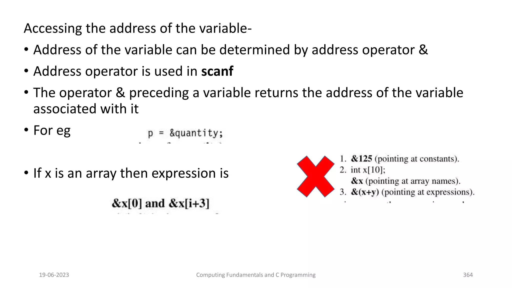 Accessing the address of the variable-
&bull; Address of the variable can be determined by address operator &
&bull; Address operator is used in scanf
&bull; The operator & preceding a variable returns the address of the variable
associated with it
&bull; For eg
&bull; If x is an array then expression is
19-06-2023 Computing Fundamentals and C Programming 364
 