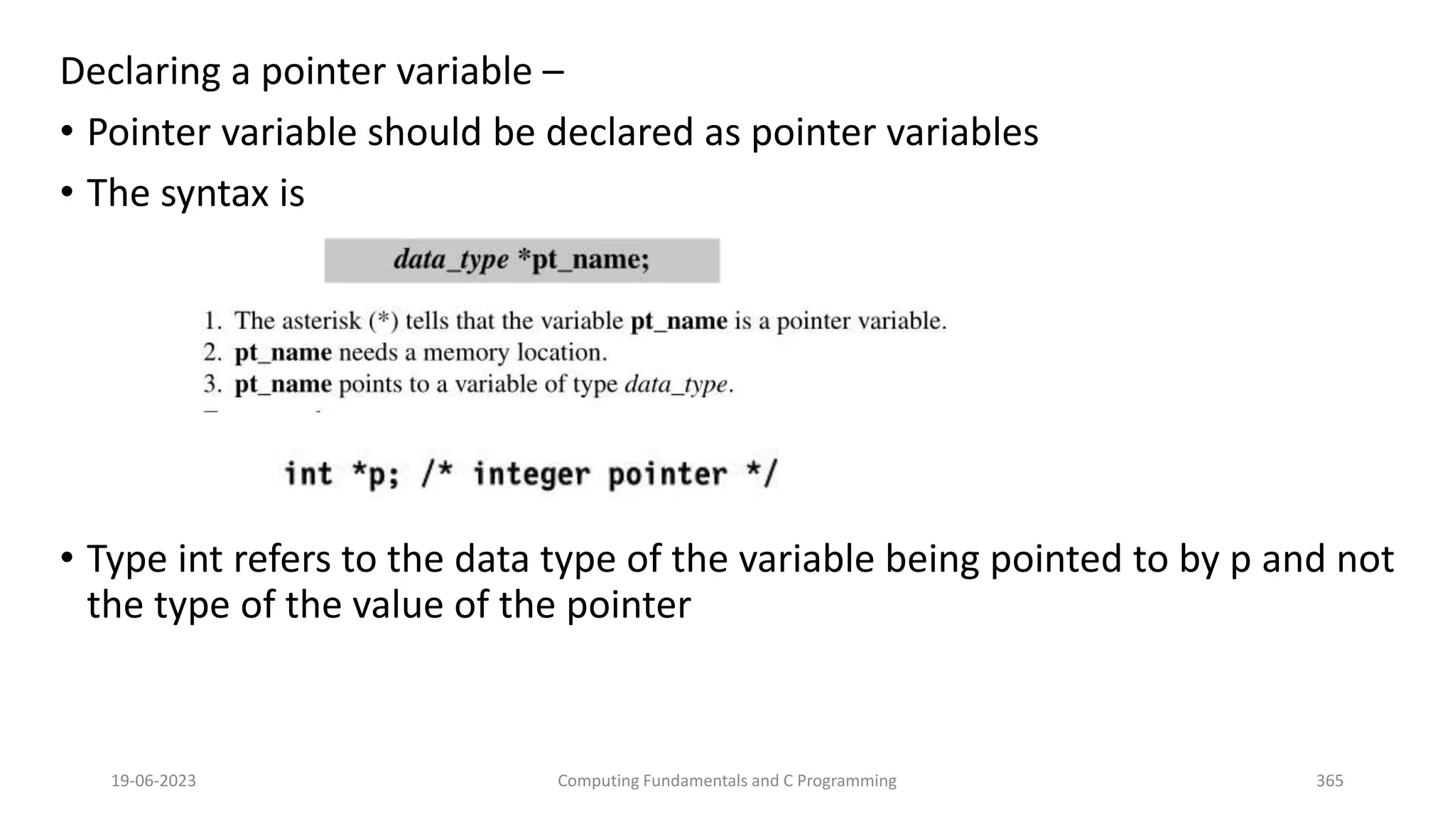 Declaring a pointer variable &ndash;
&bull; Pointer variable should be declared as pointer variables
&bull; The syntax is
&bull; Type int refers to the data type of the variable being pointed to by p and not
the type of the value of the pointer
19-06-2023 Computing Fundamentals and C Programming 365
 