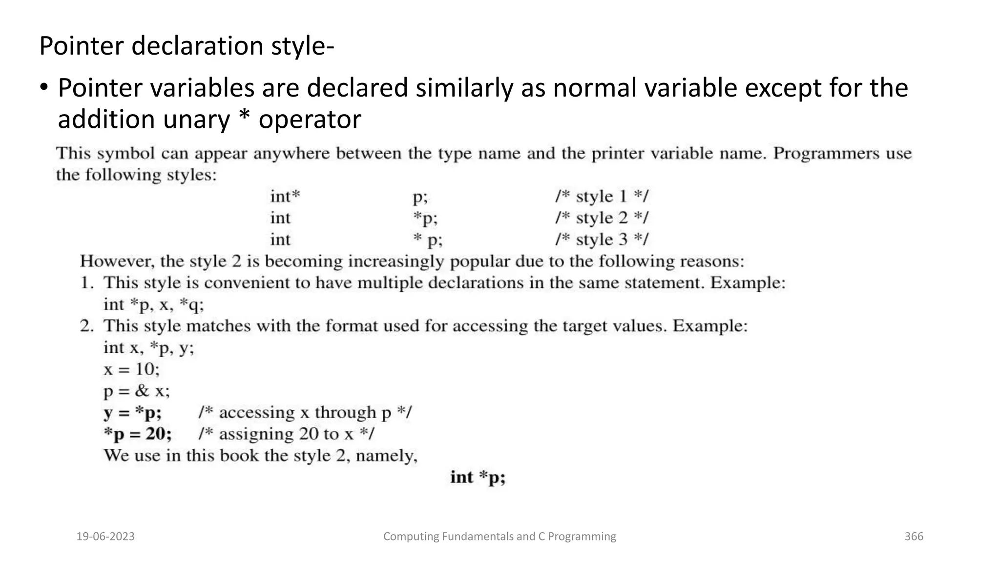 Pointer declaration style-
&bull; Pointer variables are declared similarly as normal variable except for the
addition unary * operator
19-06-2023 Computing Fundamentals and C Programming 366
 