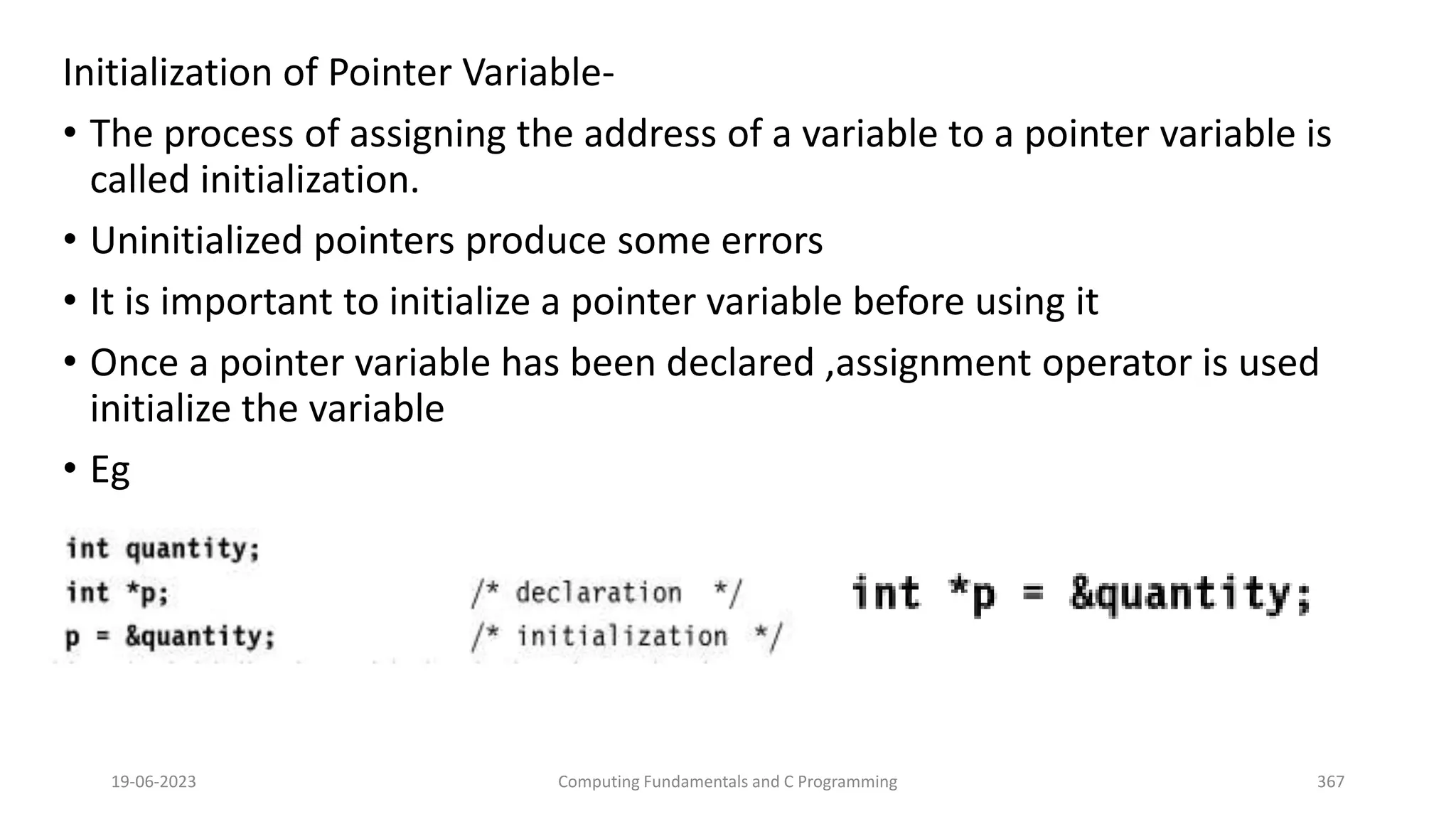 Initialization of Pointer Variable-
&bull; The process of assigning the address of a variable to a pointer variable is
called initialization.
&bull; Uninitialized pointers produce some errors
&bull; It is important to initialize a pointer variable before using it
&bull; Once a pointer variable has been declared ,assignment operator is used
initialize the variable
&bull; Eg
19-06-2023 Computing Fundamentals and C Programming 367
 