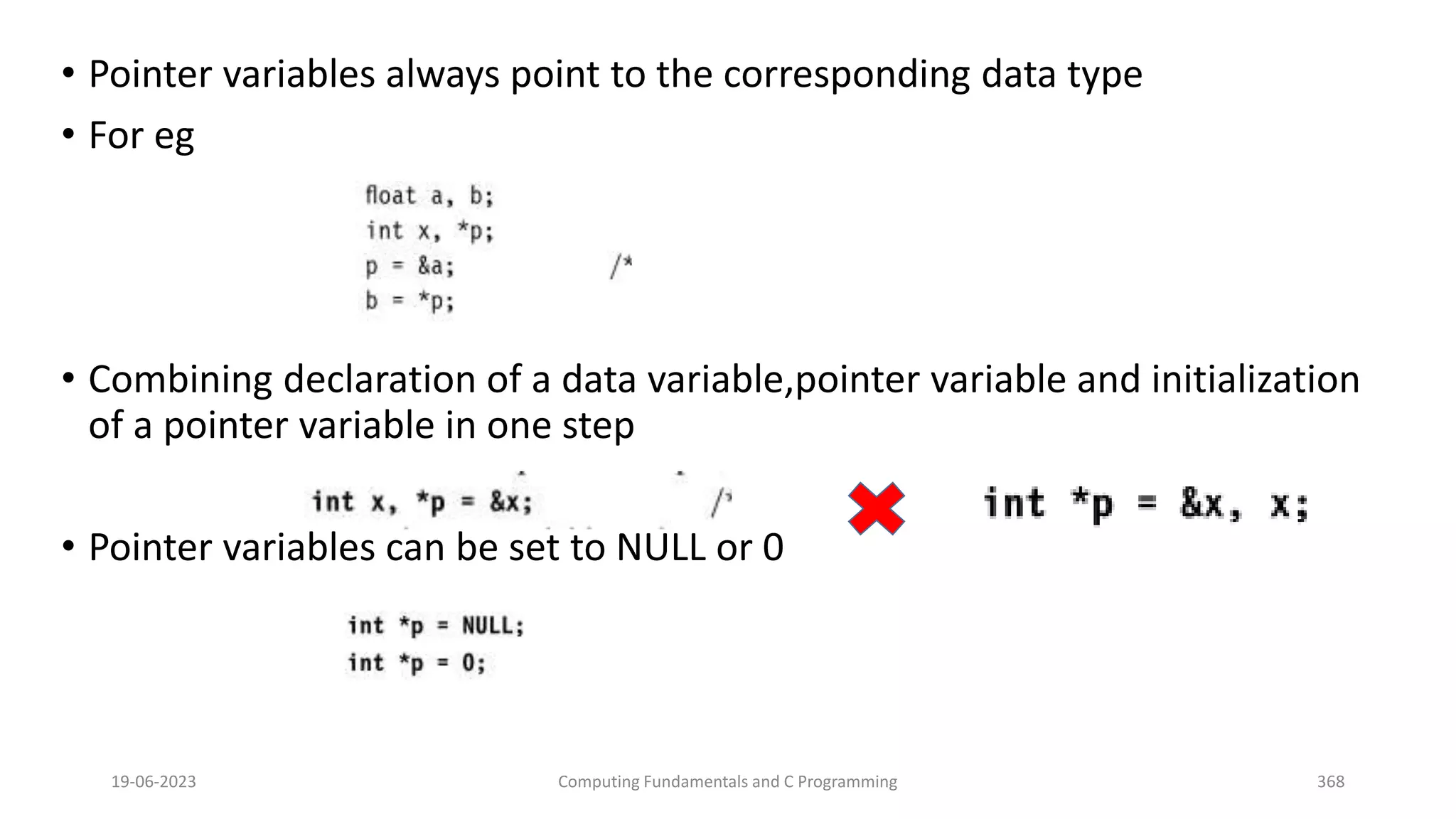 &bull; Pointer variables always point to the corresponding data type
&bull; For eg
&bull; Combining declaration of a data variable,pointer variable and initialization
of a pointer variable in one step
&bull; Pointer variables can be set to NULL or 0
19-06-2023 Computing Fundamentals and C Programming 368
 