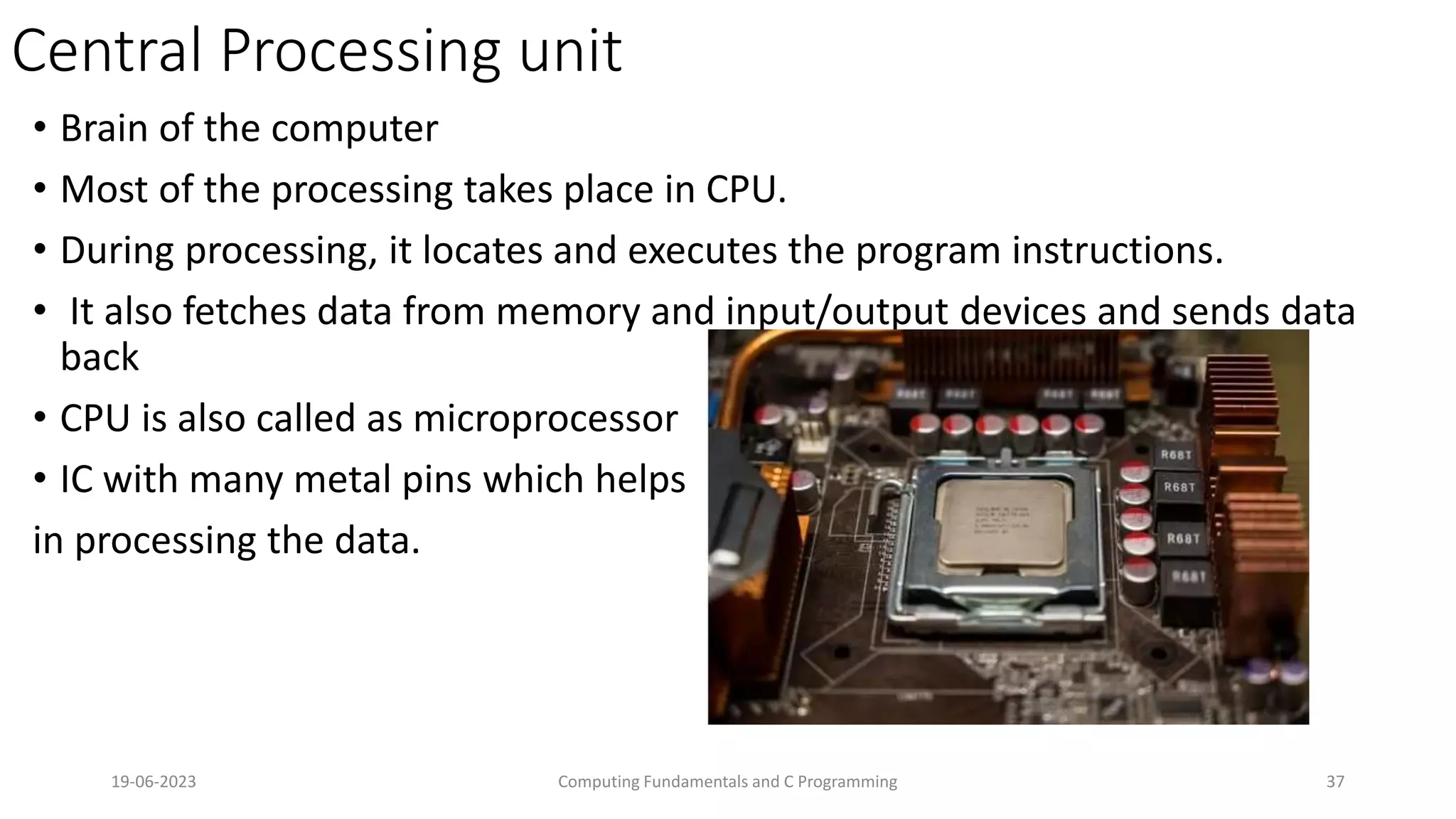 Central Processing unit
&bull; Brain of the computer
&bull; Most of the processing takes place in CPU.
&bull; During processing, it locates and executes the program instructions.
&bull; It also fetches data from memory and input/output devices and sends data
back
&bull; CPU is also called as microprocessor
&bull; IC with many metal pins which helps
in processing the data.
19-06-2023 Computing Fundamentals and C Programming 37
 